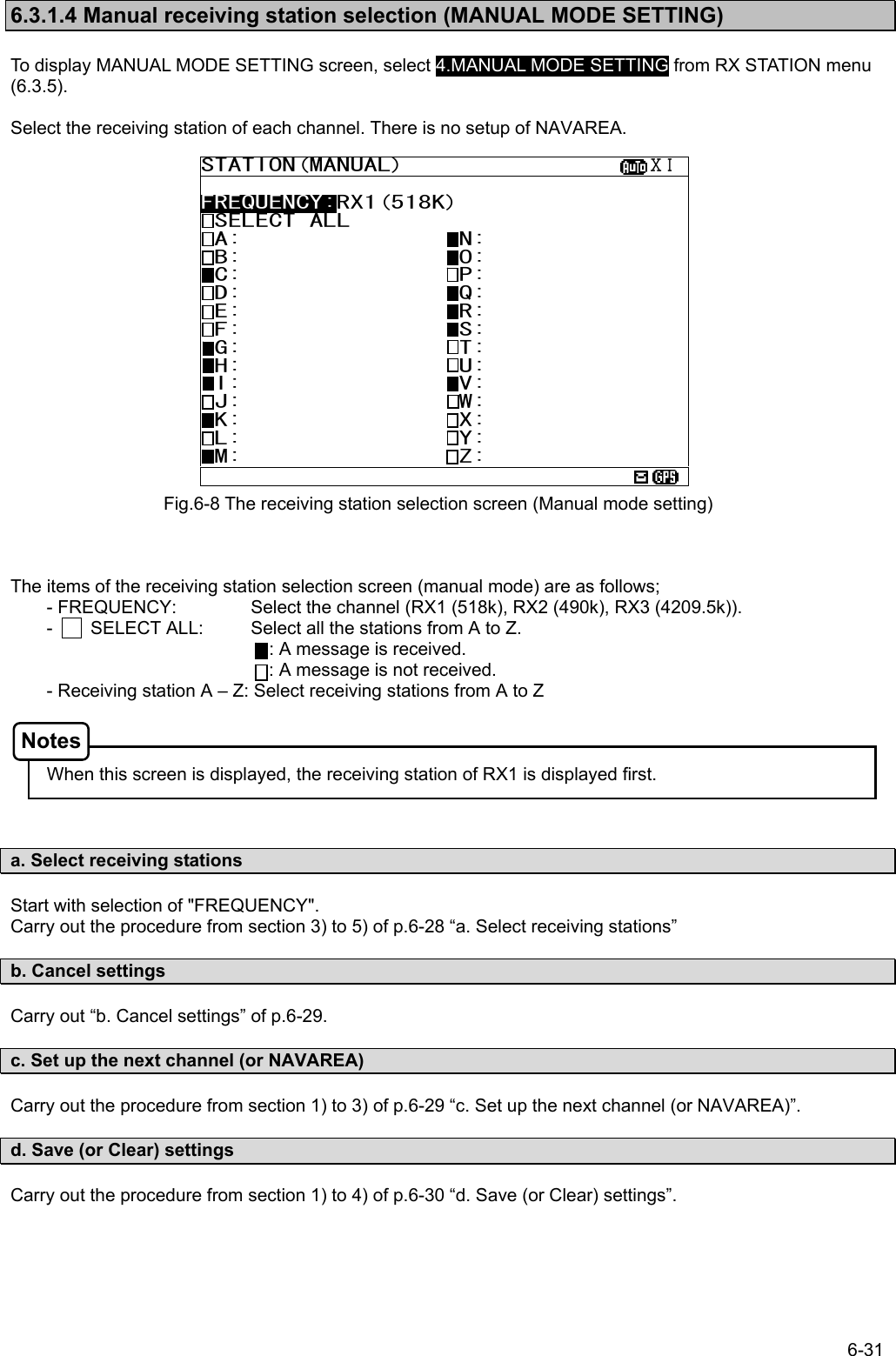 6-31  6.3.1.4 Manual receiving station selection (MANUAL MODE SETTING)  To display MANUAL MODE SETTING screen, select 4.MANUAL MODE SETTING from RX STATION menu (6.3.5).  Select the receiving station of each channel. There is no setup of NAVAREA.                      The items of the receiving station selection screen (manual mode) are as follows; - FREQUENCY:    Select the channel (RX1 (518k), RX2 (490k), RX3 (4209.5k)). -        SELECT ALL:    Select all the stations from A to Z.             : A message is received. : A message is not received. - Receiving station A – Z: Select receiving stations from A to Z      When this screen is displayed, the receiving station of RX1 is displayed first.    a. Select receiving stations  Start with selection of &quot;FREQUENCY&quot;. Carry out the procedure from section 3) to 5) of p.6-28 “a. Select receiving stations”  b. Cancel settings  Carry out “b. Cancel settings” of p.6-29.  c. Set up the next channel (or NAVAREA)  Carry out the procedure from section 1) to 3) of p.6-29 “c. Set up the next channel (or NAVAREA)”.  d. Save (or Clear) settings  Carry out the procedure from section 1) to 4) of p.6-30 “d. Save (or Clear) settings”.  Fig.6-8 The receiving station selection screen (Manual mode setting) STATION(MANUAL)                  ⅩⅠ  FREQUENCY:RX1(518K) SELECT ALL  A:                N:  B:                O:  C:                P:  D:                Q:  E:                R:  F:                S:  G:                T:  H:                U:  I:                V:  J:                W:  K:                X:  L:                Y:  M:                Z:  Notes 