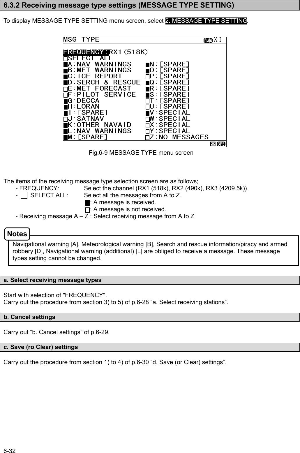 6-32  6.3.2 Receiving message type settings (MESSAGE TYPE SETTING)  To display MESSAGE TYPE SETTING menu screen, select 2. MESSAGE TYPE SETTING.                       The items of the receiving message type selection screen are as follows; - FREQUENCY:    Select the channel (RX1 (518k), RX2 (490k), RX3 (4209.5k)). -        SELECT ALL:    Select all the messages from A to Z.             : A message is received. : A message is not received. - Receiving message A – Z : Select receiving message from A to Z    Navigational warning [A], Meteorological warning [B], Search and rescue information/piracy and armed robbery [D], Navigational warning (additional) [L] are obliged to receive a message. These message types setting cannot be changed.   a. Select receiving message types  Start with selection of &quot;FREQUENCY&quot;. Carry out the procedure from section 3) to 5) of p.6-28 “a. Select receiving stations”.  b. Cancel settings  Carry out “b. Cancel settings” of p.6-29.  c. Save (ro Clear) settings  Carry out the procedure from section 1) to 4) of p.6-30 “d. Save (or Clear) settings”.  Fig.6-9 MESSAGE TYPE menu screen MSG TYPE                         ⅩⅠ FREQUENCY:RX1(518K) SELECT ALL  A:NAV WARNINGS    N:[SPARE]   B:MET WARNINGS    O:[SPARE]        C:ICE REPORT      P:[SPARE]  D:SERCH &amp; RESCUE  Q:[SPARE]  E:MET FORECAST    R:[SPARE]  F:PILOT SERVICE   S:[SPARE]  G:DECCA           T:[SPARE]  H:LORAN           U:[SPARE]  I:[SPARE]         V:SPECIAL  J:SATNAV          W:SPECIAL  K:OTHER NAVAID    X:SPECIAL  L:NAV WARNINGS    Y:SPECIAL  M:[SPARE]         Z:NO MESSAGES  Notes 