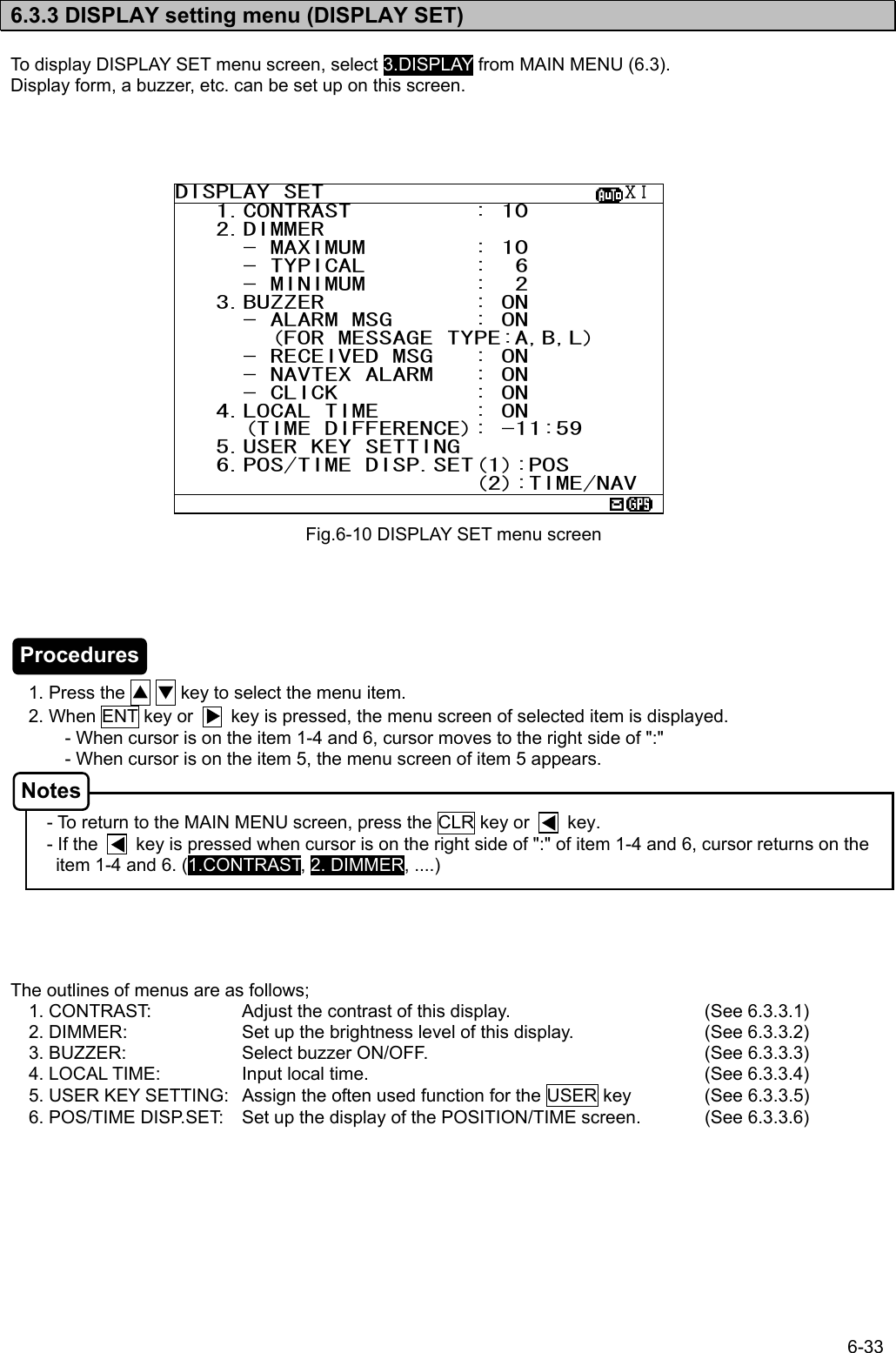 6-33  6.3.3 DISPLAY setting menu (DISPLAY SET)  To display DISPLAY SET menu screen, select 3.DISPLAY from MAIN MENU (6.3). Display form, a buzzer, etc. can be set up on this screen.                               1. Press the ▲ ▼ key to select the menu item.     2. When ENT key or        key is pressed, the menu screen of selected item is displayed. - When cursor is on the item 1-4 and 6, cursor moves to the right side of &quot;:&quot; - When cursor is on the item 5, the menu screen of item 5 appears.   - To return to the MAIN MENU screen, press the CLR key or        key. - If the        key is pressed when cursor is on the right side of &quot;:&quot; of item 1-4 and 6, cursor returns on the item 1-4 and 6. (1.CONTRAST, 2. DIMMER, ....)      The outlines of menus are as follows; 1. CONTRAST:    Adjust the contrast of this display.      (See 6.3.3.1) 2. DIMMER:    Set up the brightness level of this display.    (See 6.3.3.2) 3. BUZZER:    Select buzzer ON/OFF.          (See 6.3.3.3) 4. LOCAL TIME:   Input local time.            (See 6.3.3.4) 5. USER KEY SETTING:  Assign the often used function for the USER key  (See 6.3.3.5) 6. POS/TIME DISP.SET:  Set up the display of the POSITION/TIME screen.  (See 6.3.3.6) Fig.6-10 DISPLAY SET menu screen DISPLAY SET                      ⅩⅠ   1.CONTRAST         : 10    2.DIMMER      - MAXIMUM        : 10      - TYPICAL        :  6      - MINIMUM        :  2    3.BUZZER           : ON      - ALARM MSG      : ON        (FOR MESSAGE TYPE:A,B,L)      - RECEIVED MSG   : ON      - NAVTEX ALARM   : ON      - CLICK          : ON    4.LOCAL TIME       : ON      (TIME DIFFERENCE): -11:59    5.USER KEY SETTING    6.POS/TIME DISP.SET(1):POS                       (2):TIME/NAV  Procedures Notes 