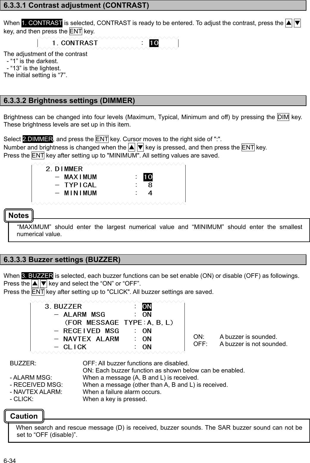 6-34  6.3.3.1 Contrast adjustment (CONTRAST)  When 1. CONTRAST is selected, CONTRAST is ready to be entered. To adjust the contrast, press the ▲ ▼ key, and then press the ENT key.   The adjustment of the contrast   - “1” is the darkest.   - “13” is the lightest. The initial setting is “7”.   6.3.3.2 Brightness settings (DIMMER)  Brightness can be changed into four levels (Maximum, Typical, Minimum and off) by pressing the DIM key. These brightness levels are set up in this item.  Select 2.DIMMER, and press the ENT key. Cursor moves to the right side of &quot;:&quot;. Number and brightness is changed when the ▲ ▼ key is pressed, and then press the ENT key. Press the ENT key after setting up to &quot;MINIMUM&quot;. All setting values are saved.            “MAXIMUM” should enter the largest numerical value and “MINIMUM” should enter the smallest numerical value.   6.3.3.3 Buzzer settings (BUZZER)  When 3. BUZZER is selected, each buzzer functions can be set enable (ON) or disable (OFF) as followings. Press the ▲ ▼ key and select the “ON” or “OFF”. Press the ENT key after setting up to &quot;CLICK&quot;. All buzzer settings are saved.          BUZZER:    OFF: All buzzer functions are disabled.       ON: Each buzzer function as shown below can be enabled. - ALARM MSG:    When a message (A, B and L) is received. - RECEIVED MSG:  When a message (other than A, B and L) is received. - NAVTEX ALARM:  When a failure alarm occurs. - CLICK:    When a key is pressed.       When search and rescue message (D) is received, buzzer sounds. The SAR buzzer sound can not be set to “OFF (disable)”.    1.CONTRAST         : 10    3.BUZZER           : ON      - ALARM MSG      : ON        (FOR MESSAGE TYPE:A,B,L)      - RECEIVED MSG   : ON      - NAVTEX ALARM   : ON      - CLICK          : ON ON:  A buzzer is sounded. OFF:  A buzzer is not sounded.    2.DIMMER      - MAXIMUM        : 10      - TYPICAL        :  8      - MINIMUM        :  4 Caution Notes 