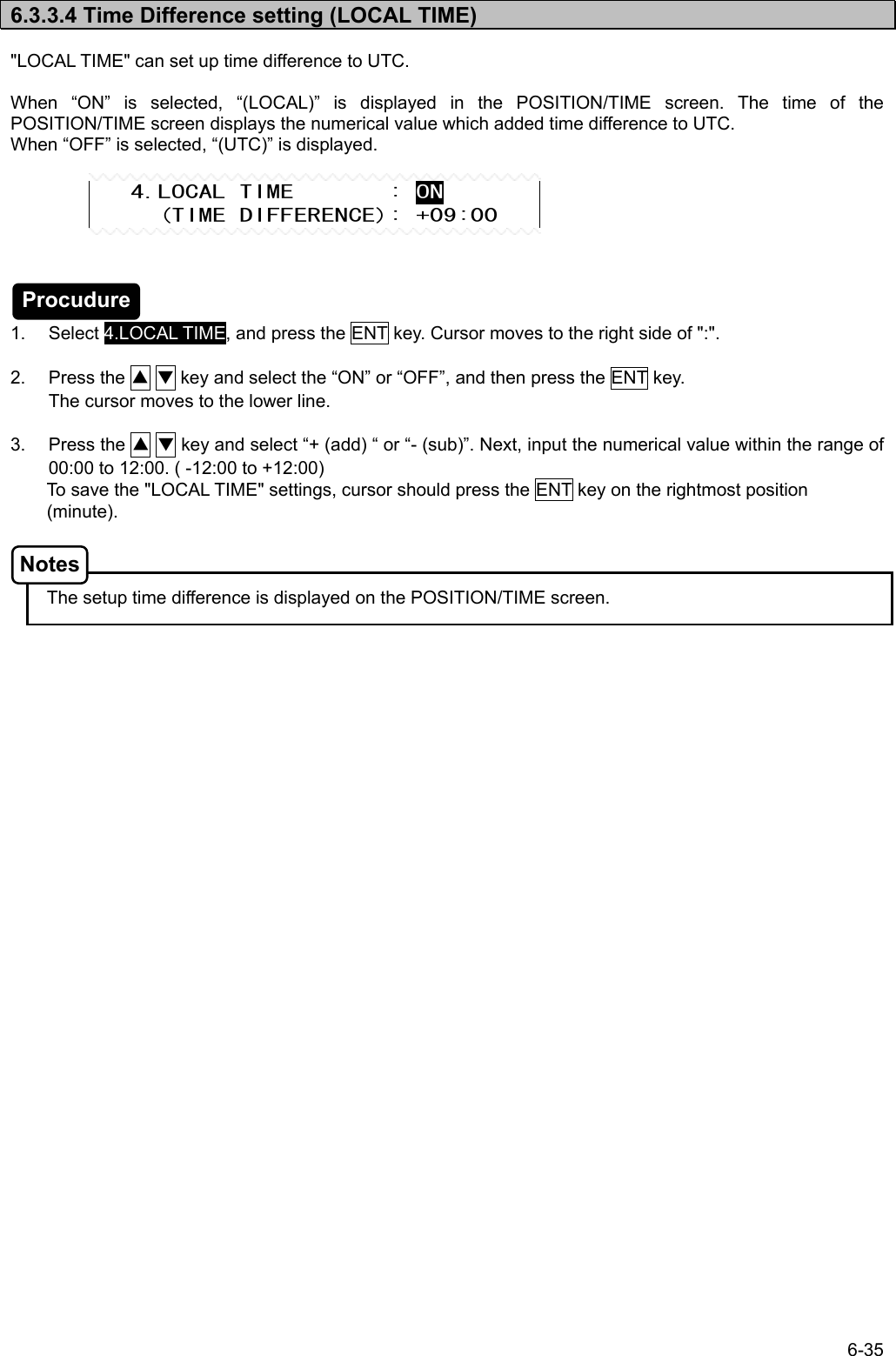 6-35  6.3.3.4 Time Difference setting (LOCAL TIME)  &quot;LOCAL TIME&quot; can set up time difference to UTC.    When “ON” is selected, “(LOCAL)” is displayed in the POSITION/TIME screen. The time of the POSITION/TIME screen displays the numerical value which added time difference to UTC. When “OFF” is selected, “(UTC)” is displayed.         1. Select 4.LOCAL TIME, and press the ENT key. Cursor moves to the right side of &quot;:&quot;.  2. Press the ▲ ▼ key and select the “ON” or “OFF”, and then press the ENT key. The cursor moves to the lower line.  3. Press the ▲ ▼ key and select “+ (add) “ or “- (sub)”. Next, input the numerical value within the range of 00:00 to 12:00. ( -12:00 to +12:00) To save the &quot;LOCAL TIME&quot; settings, cursor should press the ENT key on the rightmost position (minute).      The setup time difference is displayed on the POSITION/TIME screen.        4.LOCAL TIME       : ON      (TIME DIFFERENCE): +09:00 Procudure Notes 
