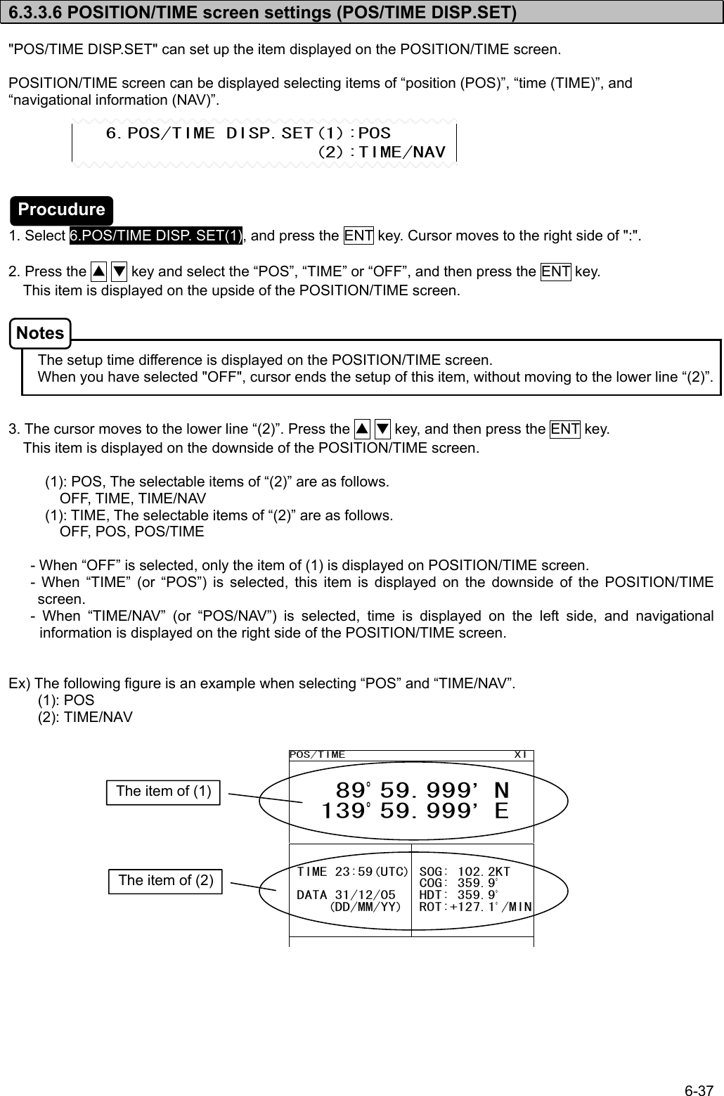 6-37  6.3.3.6 POSITION/TIME screen settings (POS/TIME DISP.SET)  &quot;POS/TIME DISP.SET&quot; can set up the item displayed on the POSITION/TIME screen.  POSITION/TIME screen can be displayed selecting items of “position (POS)”, “time (TIME)”, and “navigational information (NAV)”.        1. Select 6.POS/TIME DISP. SET(1), and press the ENT key. Cursor moves to the right side of &quot;:&quot;.  2. Press the ▲ ▼ key and select the “POS”, “TIME” or “OFF”, and then press the ENT key.     This item is displayed on the upside of the POSITION/TIME screen.      The setup time difference is displayed on the POSITION/TIME screen.         When you have selected &quot;OFF&quot;, cursor ends the setup of this item, without moving to the lower line “(2)”.   3. The cursor moves to the lower line “(2)”. Press the ▲ ▼ key, and then press the ENT key.     This item is displayed on the downside of the POSITION/TIME screen.  (1): POS, The selectable items of “(2)” are as follows.        OFF, TIME, TIME/NAV (1): TIME, The selectable items of “(2)” are as follows. OFF, POS, POS/TIME        - When “OFF” is selected, only the item of (1) is displayed on POSITION/TIME screen. - When “TIME” (or “POS”) is selected, this item is displayed on the downside of the POSITION/TIME screen. - When “TIME/NAV” (or “POS/NAV”) is selected, time is displayed on the left side, and navigational information is displayed on the right side of the POSITION/TIME screen.   Ex) The following figure is an example when selecting “POS” and “TIME/NAV”. (1): POS (2): TIME/NAV                 6.POS/TIME DISP.SET(1):POS                       (2):TIME/NAVPOS/TIME                        XI   89°59.999’ N   139°59.999’ E  TIME 23:59(UTC)  DATA 31/12/05      (DD/MM/YY) SOG: 102.2KT  COG: 359.9°  HDT: 359.9°  ROT:+127.1°/MIN             The item of (1) The item of (2) Procudure Notes 