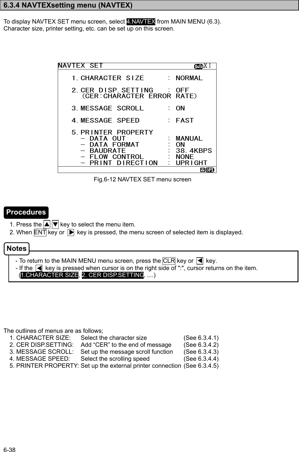 6-38  6.3.4 NAVTEXsetting menu (NAVTEX)  To display NAVTEX SET menu screen, select 4.NAVTEX from MAIN MENU (6.3). Character size, printer setting, etc. can be set up on this screen.                            1. Press the ▲ ▼ key to select the menu item. 2. When ENT key or        key is pressed, the menu screen of selected item is displayed.    - To return to the MAIN MENU menu screen, press the CLR key or        key. - If the        key is pressed when cursor is on the right side of &quot;:&quot;, cursor returns on the item. (1.CHARACTER SIZE, 2. CER DISP.SETTING, ....)        The outlines of menus are as follows; 1. CHARACTER SIZE:  Select the character size    (See 6.3.4.1) 2. CER DISP.SETTING:  Add “CER” to the end of message  (See 6.3.4.2) 3. MESSAGE SCROLL:  Set up the message scroll function  (See 6.3.4.3) 4. MESSAGE SPEED:  Select the scrolling speed    (See 6.3.4.4) 5. PRINTER PROPERTY: Set up the external printer connection (See 6.3.4.5) Fig.6-12 NAVTEX SET menu screen NAVTEX SET                      ⅩⅠ    1.CHARACTER SIZE     : NORMAL     2.CER DISP.SETTING   : OFF      (CER:CHARACTER ERROR RATE)     3.MESSAGE SCROLL     : ON     4.MESSAGE SPEED      : FAST     5.PRINTER PROPERTY      - DATA OUT         : MANUAL      - DATA FORMAT      : ON      - BAUDRATE         : 38.4KBPS     - FLOW CONTROL     : NONE      - PRINT DIRECTION  : UPRIGHT  Procedures Notes 