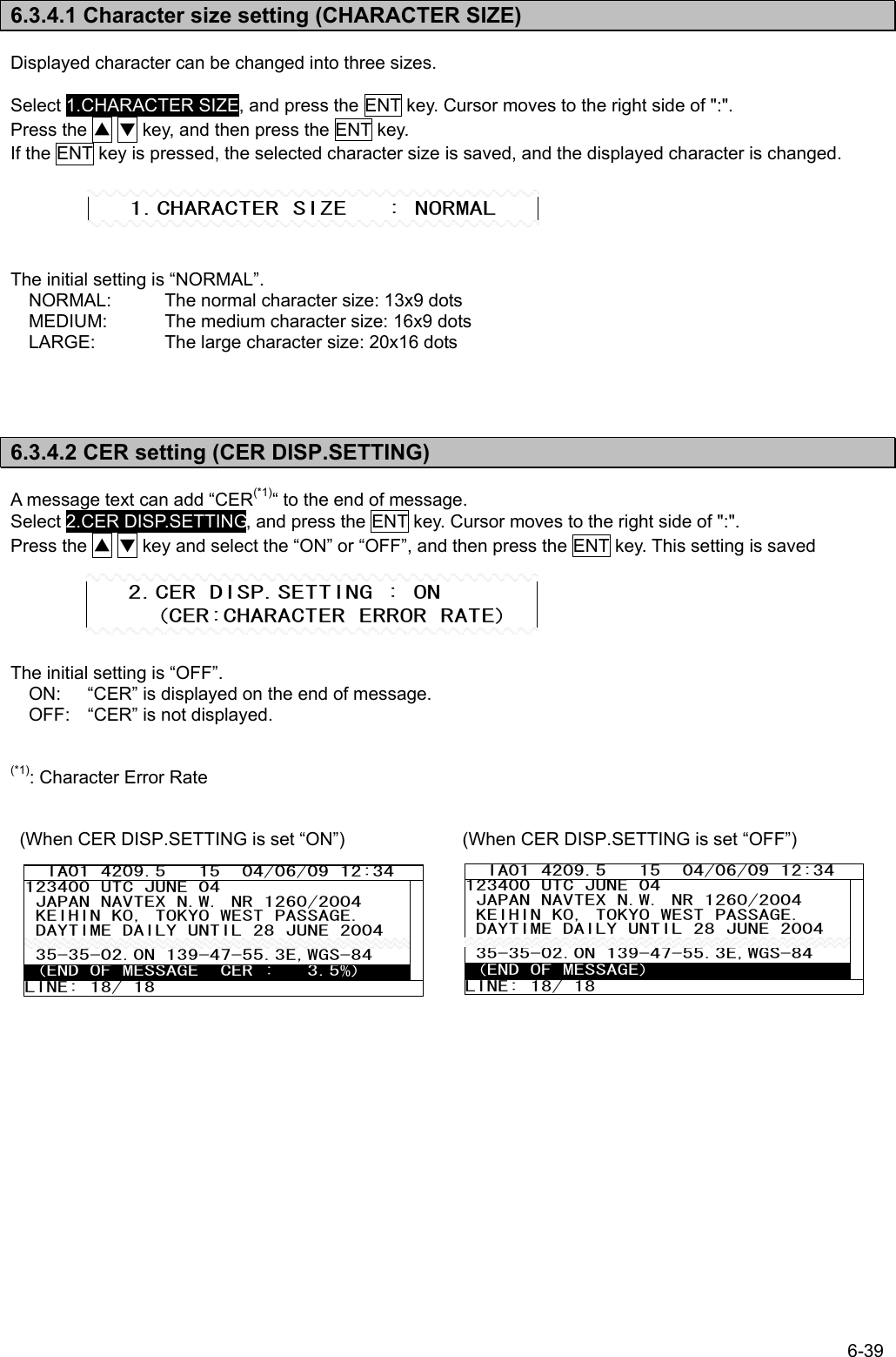 6-39  6.3.4.1 Character size setting (CHARACTER SIZE)  Displayed character can be changed into three sizes.  Select 1.CHARACTER SIZE, and press the ENT key. Cursor moves to the right side of &quot;:&quot;. Press the ▲ ▼ key, and then press the ENT key. If the ENT key is pressed, the selected character size is saved, and the displayed character is changed.      The initial setting is “NORMAL”. NORMAL:  The normal character size: 13x9 dots MEDIUM:  The medium character size: 16x9 dots LARGE:  The large character size: 20x16 dots     6.3.4.2 CER setting (CER DISP.SETTING)  A message text can add “CER(*1)“ to the end of message. Select 2.CER DISP.SETTING, and press the ENT key. Cursor moves to the right side of &quot;:&quot;. Press the ▲ ▼ key and select the “ON” or “OFF”, and then press the ENT key. This setting is saved      The initial setting is “OFF”. ON:    “CER” is displayed on the end of message. OFF:  “CER” is not displayed.   (*1): Character Error Rate   (When CER DISP.SETTING is set “ON”)             (When CER DISP.SETTING is set “OFF”)              1.CHARACTER SIZE   : NORMAL    2.CER DISP.SETTING : ON      (CER:CHARACTER ERROR RATE)   IA01 4209.5   15  04/06/09 12:34 123400 UTC JUNE 04  JAPAN NAVTEX N.W. NR 1260/2004  KEIHIN KO, TOKYO WEST PASSAGE.  DAYTIME DAILY UNTIL 28 JUNE 2004  35-35-02.0N 139-47-55.3E,WGS-84  (END OF MESSAGE  CER :   3.5%) LINE: 18/ 18             IA01 4209.5   15  04/06/09 12:34 123400 UTC JUNE 04  JAPAN NAVTEX N.W. NR 1260/2004  KEIHIN KO, TOKYO WEST PASSAGE.  DAYTIME DAILY UNTIL 28 JUNE 2004  35-35-02.0N 139-47-55.3E,WGS-84  (END OF MESSAGE) LINE: 18/ 18 