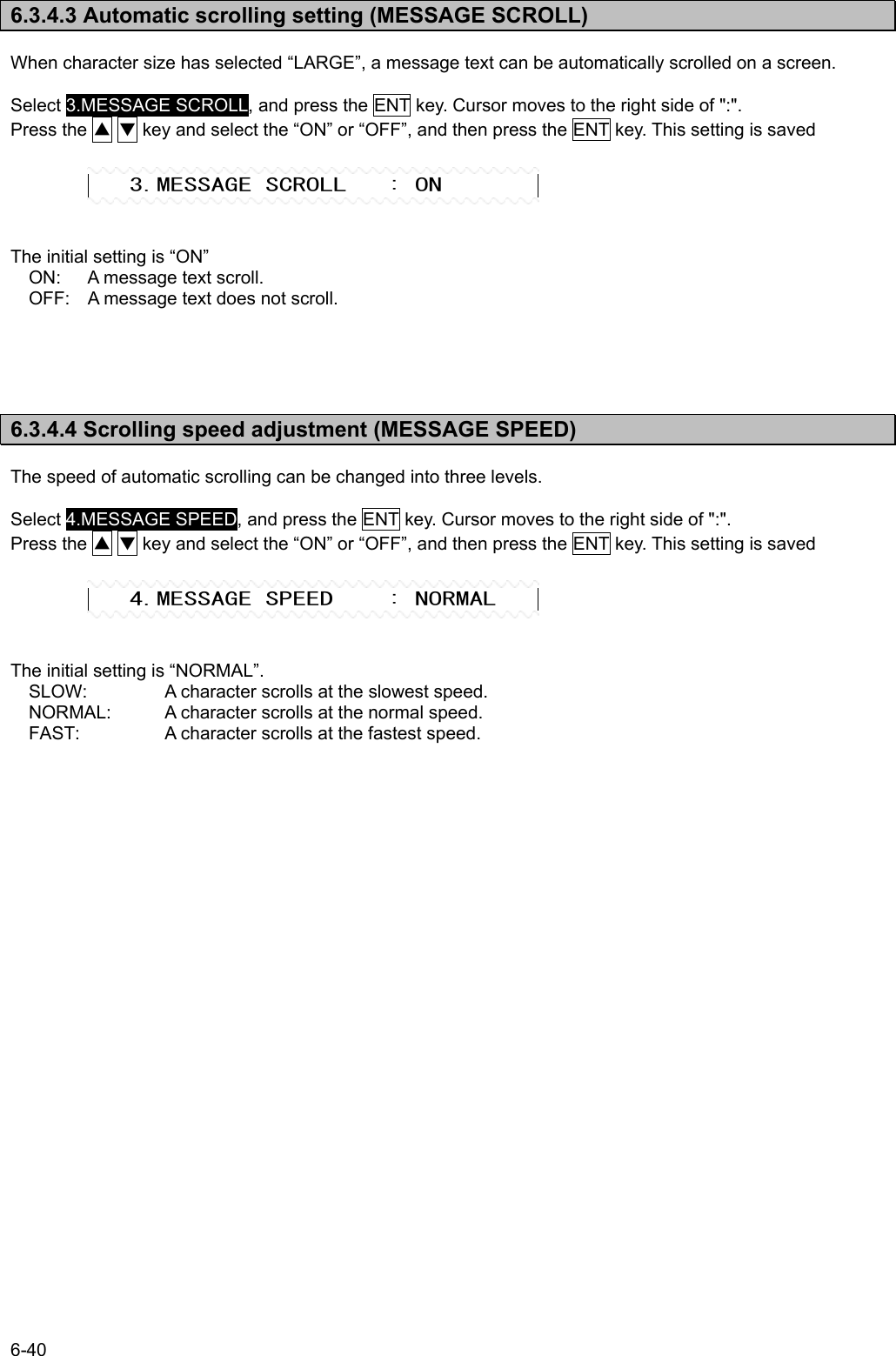 6-40  6.3.4.3 Automatic scrolling setting (MESSAGE SCROLL)  When character size has selected “LARGE”, a message text can be automatically scrolled on a screen.  Select 3.MESSAGE SCROLL, and press the ENT key. Cursor moves to the right side of &quot;:&quot;. Press the ▲ ▼ key and select the “ON” or “OFF”, and then press the ENT key. This setting is saved      The initial setting is “ON” ON:    A message text scroll. OFF:  A message text does not scroll.      6.3.4.4 Scrolling speed adjustment (MESSAGE SPEED)  The speed of automatic scrolling can be changed into three levels.  Select 4.MESSAGE SPEED, and press the ENT key. Cursor moves to the right side of &quot;:&quot;. Press the ▲ ▼ key and select the “ON” or “OFF”, and then press the ENT key. This setting is saved      The initial setting is “NORMAL”. SLOW:   A character scrolls at the slowest speed. NORMAL:  A character scrolls at the normal speed. FAST:    A character scrolls at the fastest speed.        3.MESSAGE SCROLL   : ON    4.MESSAGE SPEED    : NORMAL 