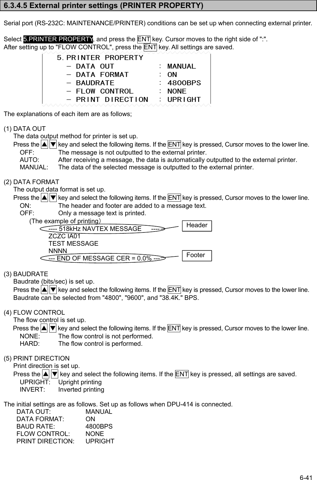 6-41  6.3.4.5 External printer settings (PRINTER PROPERTY)  Serial port (RS-232C: MAINTENANCE/PRINTER) conditions can be set up when connecting external printer.  Select 5.PRINTER PROPERTY, and press the ENT key. Cursor moves to the right side of &quot;:&quot;. After setting up to &quot;FLOW CONTROL&quot;, press the ENT key. All settings are saved.         The explanations of each item are as follows;  (1) DATA OUT The data output method for printer is set up. Press the ▲ ▼ key and select the following items. If the ENT key is pressed, Cursor moves to the lower line. OFF:  The message is not outputted to the external printer. AUTO:  After receiving a message, the data is automatically outputted to the external printer. MANUAL:  The data of the selected message is outputted to the external printer.  (2) DATA FORMAT The output data format is set up. Press the ▲ ▼ key and select the following items. If the ENT key is pressed, Cursor moves to the lower line. ON:  The header and footer are added to a message text. OFF:  Only a message text is printed.         (The example of printing）        ---- 518kHz NAVTEX MESSAGE      ----               ZCZC IA01               TEST MESSAGE               NNNN               --- END OF MESSAGE CER = 0.0% ---  (3) BAUDRATE Baudrate (bits/sec) is set up. Press the ▲ ▼ key and select the following items. If the ENT key is pressed, Cursor moves to the lower line. Baudrate can be selected from &quot;4800&quot;, &quot;9600&quot;, and &quot;38.4K.&quot; BPS.  (4) FLOW CONTROL The flow control is set up. Press the ▲ ▼ key and select the following items. If the ENT key is pressed, Cursor moves to the lower line. NONE:  The flow control is not performed. HARD:  The flow control is performed.  (5) PRINT DIRECTION Print direction is set up. Press the ▲ ▼ key and select the following items. If the ENT key is pressed, all settings are saved. UPRIGHT: Upright printing INVERT: Inverted printing  The initial settings are as follows. Set up as follows when DPU-414 is connected. DATA OUT:    MANUAL DATA FORMAT:  ON BAUD RATE:    4800BPS FLOW CONTROL:  NONE     PRINT DIRECTION:  UPRIGHT    5.PRINTER PROPERTY      - DATA OUT         : MANUAL      - DATA FORMAT      : ON      - BAUDRATE         : 4800BPS      - FLOW CONTROL     : NONE      - PRINT DIRECTION  : UPRIGHT HeaderFooter 