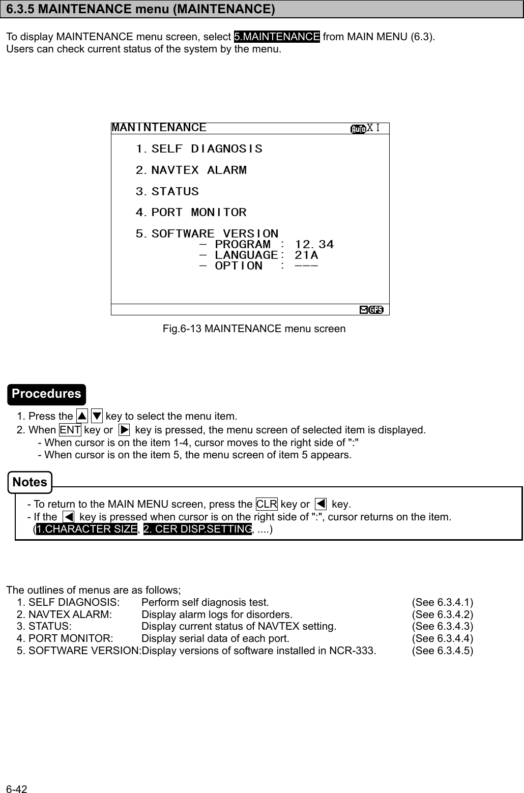 6-42  6.3.5 MAINTENANCE menu (MAINTENANCE)  To display MAINTENANCE menu screen, select 5.MAINTENANCE from MAIN MENU (6.3). Users can check current status of the system by the menu.                                1. Press the ▲ ▼ key to select the menu item.     2. When ENT key or        key is pressed, the menu screen of selected item is displayed. - When cursor is on the item 1-4, cursor moves to the right side of &quot;:&quot; - When cursor is on the item 5, the menu screen of item 5 appears.    - To return to the MAIN MENU screen, press the CLR key or        key. - If the        key is pressed when cursor is on the right side of &quot;:&quot;, cursor returns on the item. (1.CHARACTER SIZE, 2. CER DISP.SETTING, ....)     The outlines of menus are as follows; 1. SELF DIAGNOSIS:  Perform self diagnosis test.    (See 6.3.4.1) 2. NAVTEX ALARM:  Display alarm logs for disorders.      (See 6.3.4.2) 3. STATUS:    Display current status of NAVTEX setting.    (See 6.3.4.3) 4. PORT MONITOR:  Display serial data of each port.      (See 6.3.4.4) 5. SOFTWARE VERSION:Display versions of software installed in NCR-333.    (See 6.3.4.5) Fig.6-13 MAINTENANCE menu screen MANINTENANCE                    ⅩⅠ    1.SELF DIAGNOSIS     2.NAVTEX ALARM     3.STATUS     4.PORT MONITOR     5.SOFTWARE VERSION            - PROGRAM : 12.34            - LANGUAGE: 21A            - OPTION  : ---     Procedures Notes 