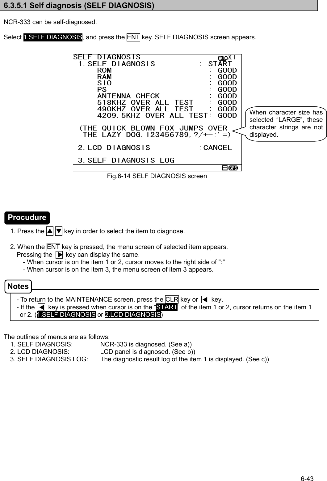 6-43  6.3.5.1 Self diagnosis (SELF DIAGNOSIS)  NCR-333 can be self-diagnosed.  Select 1.SELF DIAGNOSIS, and press the ENT key. SELF DIAGNOSIS screen appears.                          1. Press the ▲ ▼ key in order to select the item to diagnose.    2. When the ENT key is pressed, the menu screen of selected item appears.   Pressing the        key can display the same. - When cursor is on the item 1 or 2, cursor moves to the right side of &quot;:&quot; - When cursor is on the item 3, the menu screen of item 3 appears.    - To return to the MAINTENANCE screen, press the CLR key or        key. - If the        key is pressed when cursor is on the “START” of the item 1 or 2, cursor returns on the item 1 or 2. (1.SELF DIAGNOSIS or 2.LCD DIAGNOSIS)   The outlines of menus are as follows; 1. SELF DIAGNOSIS:  NCR-333 is diagnosed. (See a)) 2. LCD DIAGNOSIS:  LCD panel is diagnosed. (See b)) 3. SELF DIAGNOSIS LOG:  The diagnostic result log of the item 1 is displayed. (See c))    Fig.6-14 SELF DIAGNOSIS screenSELF DIAGNOSIS                  ⅩⅠ 1.SELF DIAGNOSIS         : START      ROM                    : GOOD     RAM                    : GOOD     SIO                    : GOOD     PS                     : GOOD     ANTENNA CHECK          : GOOD     518KHZ OVER ALL TEST   : GOOD     490KHZ OVER ALL TEST   : GOOD     4209.5KHZ OVER ALL TEST: GOOD  (THE QUICK BLOWN FOX JUMPS OVER   THE LAZY DOG.123456789,?/+-:’=)   2.LCD DIAGNOSIS          :CANCEL   3.SELF DIAGNOSIS LOG  When character size has selected “LARGE”, these character strings are not displayed. Procudure Notes 