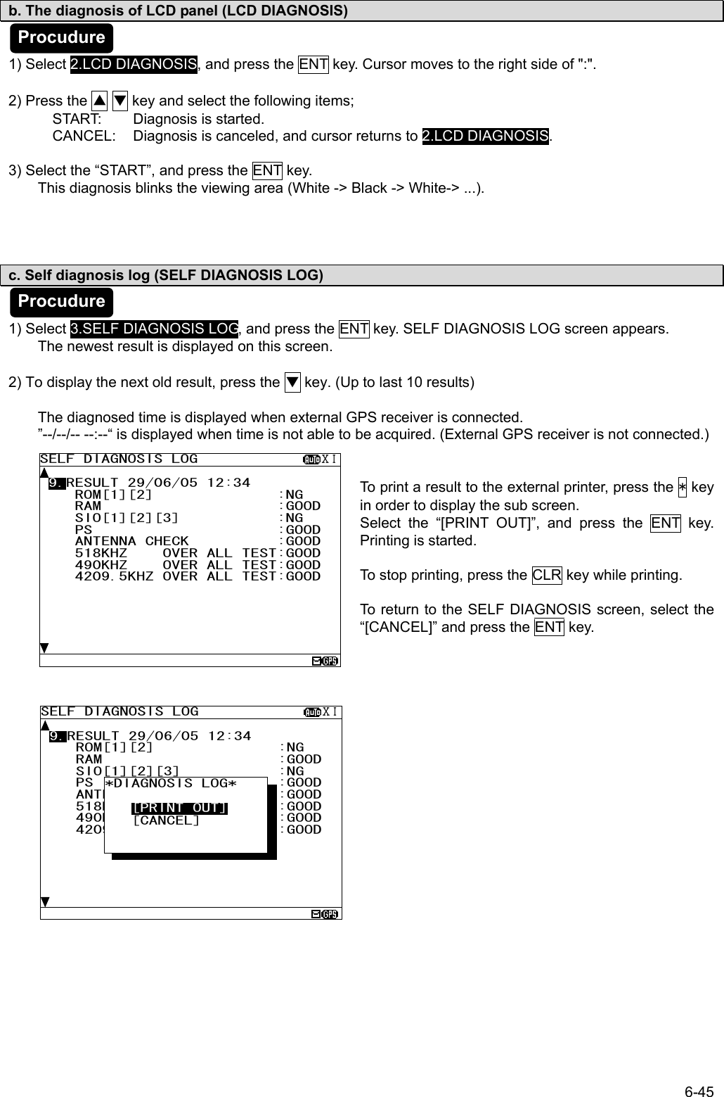 6-45 SELF DIAGNOSIS LOG              ⅩⅠ  9.RESULT 29/06/05 12:34     ROM[1][2]              :NG     RAM                    :GOOD     SIO[1][2][3]           :NG     PS                     :GOOD     ANTENNA CHECK          :GOOD     518KHZ    OVER ALL TEST:GOOD     490KHZ    OVER ALL TEST:GOOD     4209.5KHZ OVER ALL TEST:GOOD         b. The diagnosis of LCD panel (LCD DIAGNOSIS)   1) Select 2.LCD DIAGNOSIS, and press the ENT key. Cursor moves to the right side of &quot;:&quot;.  2) Press the ▲ ▼ key and select the following items; START:  Diagnosis is started. CANCEL:  Diagnosis is canceled, and cursor returns to 2.LCD DIAGNOSIS.  3) Select the “START”, and press the ENT key. This diagnosis blinks the viewing area (White -&gt; Black -&gt; White-&gt; ...).       c. Self diagnosis log (SELF DIAGNOSIS LOG)   1) Select 3.SELF DIAGNOSIS LOG, and press the ENT key. SELF DIAGNOSIS LOG screen appears. The newest result is displayed on this screen.    2) To display the next old result, press the ▼ key. (Up to last 10 results)  The diagnosed time is displayed when external GPS receiver is connected. ”--/--/-- --:--“ is displayed when time is not able to be acquired. (External GPS receiver is not connected.)   To print a result to the external printer, press the * key in order to display the sub screen. Select the “[PRINT OUT]”, and press the ENT key. Printing is started.  To stop printing, press the CLR key while printing.  To return to the SELF DIAGNOSIS screen, select the “[CANCEL]” and press the ENT key.                SELF DIAGNOSIS LOG              ⅩⅠ  9.RESULT 29/06/05 12:34     ROM[1][2]              :NG     RAM                    :GOOD     SIO[1][2][3]           :NG     PS                     :GOOD     ANTENNA CHECK          :GOOD     518KHZ    OVER ALL TEST:GOOD     490KHZ    OVER ALL TEST:GOOD     4209.5KHZ OVER ALL TEST:GOOD        *DIAGNOSIS LOG*        [PRINT OUT]    [CANCEL]         Procudure Procudure 