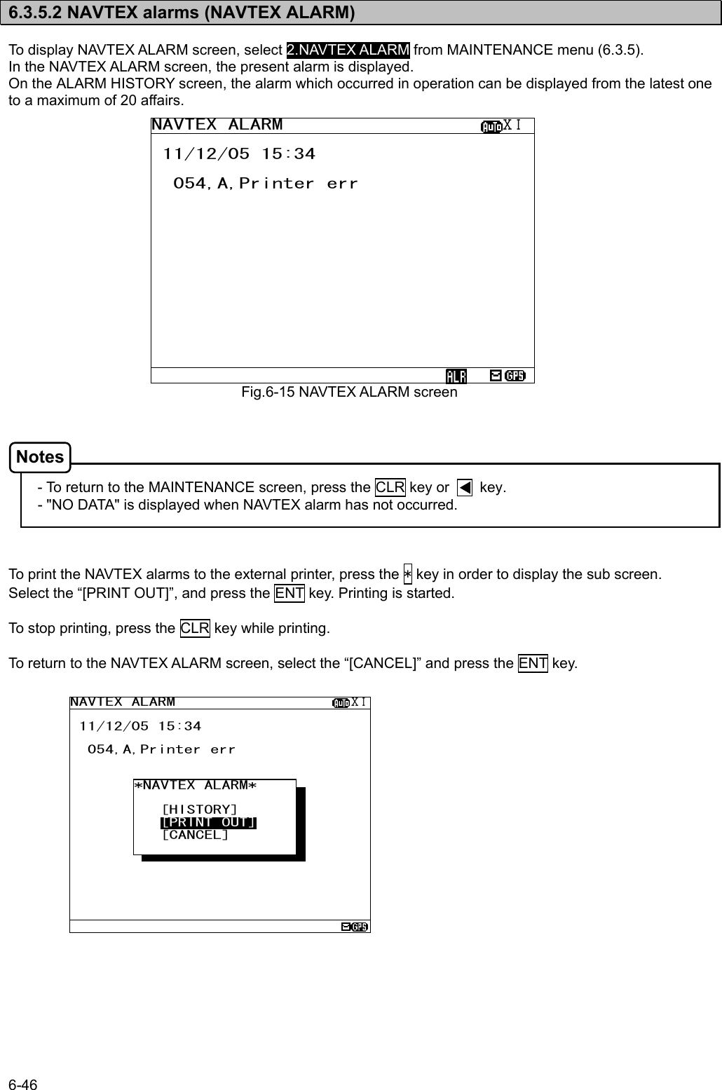 6-46  6.3.5.2 NAVTEX alarms (NAVTEX ALARM)  To display NAVTEX ALARM screen, select 2.NAVTEX ALARM from MAINTENANCE menu (6.3.5).   In the NAVTEX ALARM screen, the present alarm is displayed. On the ALARM HISTORY screen, the alarm which occurred in operation can be displayed from the latest one to a maximum of 20 affairs.                       - To return to the MAINTENANCE screen, press the CLR key or        key. - &quot;NO DATA&quot; is displayed when NAVTEX alarm has not occurred.    To print the NAVTEX alarms to the external printer, press the * key in order to display the sub screen. Select the “[PRINT OUT]”, and press the ENT key. Printing is started.  To stop printing, press the CLR key while printing.  To return to the NAVTEX ALARM screen, select the “[CANCEL]” and press the ENT key.                   Fig.6-15 NAVTEX ALARM screenNAVTEX ALARM                    ⅩⅠ  11/12/05 15:34    054,A,Printer err                *NAVTEX ALARM*        [HISTORY]    [PRINT OUT]    [CANCEL]     NAVTEX ALARM                    ⅩⅠ  11/12/05 15:34    054,A,Printer err                                         Notes 
