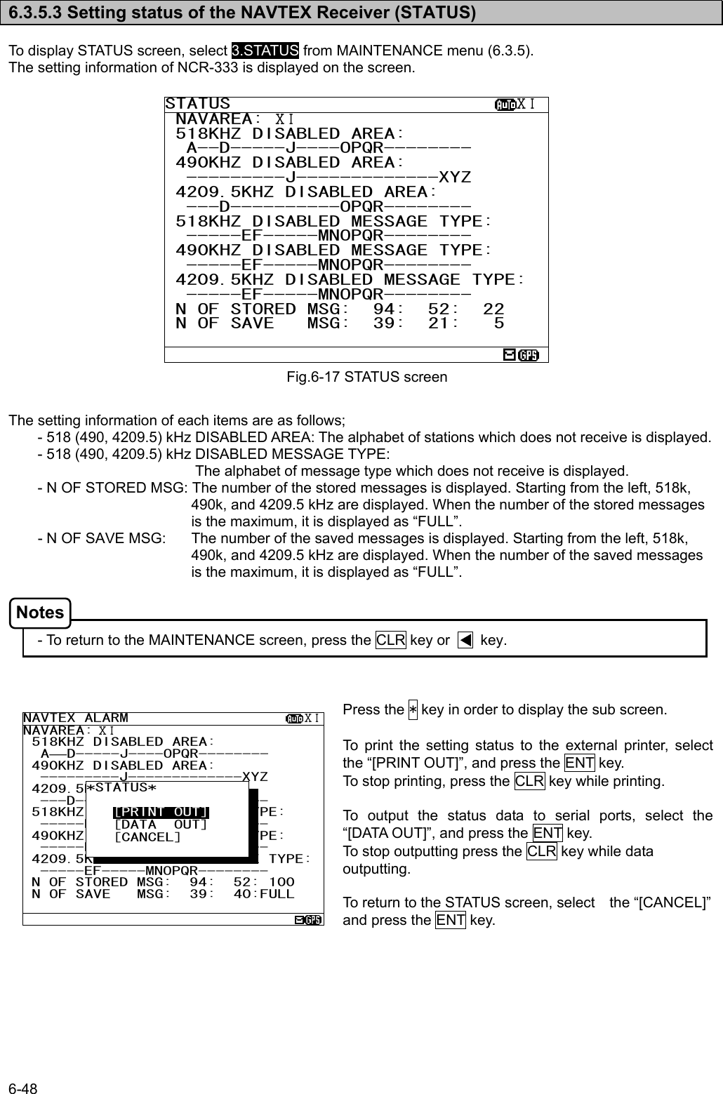 6-48  6.3.5.3 Setting status of the NAVTEX Receiver (STATUS)  To display STATUS screen, select 3.STATUS from MAINTENANCE menu (6.3.5). The setting information of NCR-333 is displayed on the screen.                     The setting information of each items are as follows; - 518 (490, 4209.5) kHz DISABLED AREA: The alphabet of stations which does not receive is displayed. - 518 (490, 4209.5) kHz DISABLED MESSAGE TYPE:       The alphabet of message type which does not receive is displayed. - N OF STORED MSG: The number of the stored messages is displayed. Starting from the left, 518k, 490k, and 4209.5 kHz are displayed. When the number of the stored messages is the maximum, it is displayed as “FULL”. - N OF SAVE MSG:  The number of the saved messages is displayed. Starting from the left, 518k, 490k, and 4209.5 kHz are displayed. When the number of the saved messages is the maximum, it is displayed as “FULL”.    - To return to the MAINTENANCE screen, press the CLR key or        key.    Press the * key in order to display the sub screen.    To print the setting status to the external printer, select the “[PRINT OUT]”, and press the ENT key. To stop printing, press the CLR key while printing.  To output the status data to serial ports, select the “[DATA OUT]”, and press the ENT key. To stop outputting press the CLR key while data outputting.  To return to the STATUS screen, select    the “[CANCEL]” and press the ENT key.  Fig.6-17 STATUS screen STATUS                          ⅩⅠ NAVAREA: ⅩⅠ 518KHZ DISABLED AREA: A--D-----J----OPQR-------- 490KHZ DISABLED AREA: ---------J-------------XYZ 4209.5KHZ DISABLED AREA: ---D----------OPQR-------- 518KHZ DISABLED MESSAGE TYPE: -----EF-----MNOPQR-------- 490KHZ DISABLED MESSAGE TYPE: -----EF-----MNOPQR-------- 4209.5KHZ DISABLED MESSAGE TYPE: -----EF-----MNOPQR-------- N OF STORED MSG:  94:  52:  22  N OF SAVE   MSG:  39:  21:   5                          NAVTEX ALARM                    ⅩⅠNAVAREA: ⅩⅠ  518KHZ DISABLED AREA:    A—D-----J----OPQR-------- 490KHZ DISABLED AREA: ---------J-------------XYZ 4209.5KHZ DISABLED AREA: ---D----------OPQR-------- 518KHZ DISABLED MESSAGE TYPE: -----EF-----MNOPQR-------- 490KHZ DISABLED MESSAGE TYPE: -----EF-----MNOPQR-------- 4209.5KHZ DISABLED MESSAGE TYPE:-----EF-----MNOPQR-------- N OF STORED MSG:  94:  52: 100  N OF SAVE   MSG:  39:  40:FULL   *STATUS*        [PRINT OUT]    [DATA  OUT]    [CANCEL]  Notes 