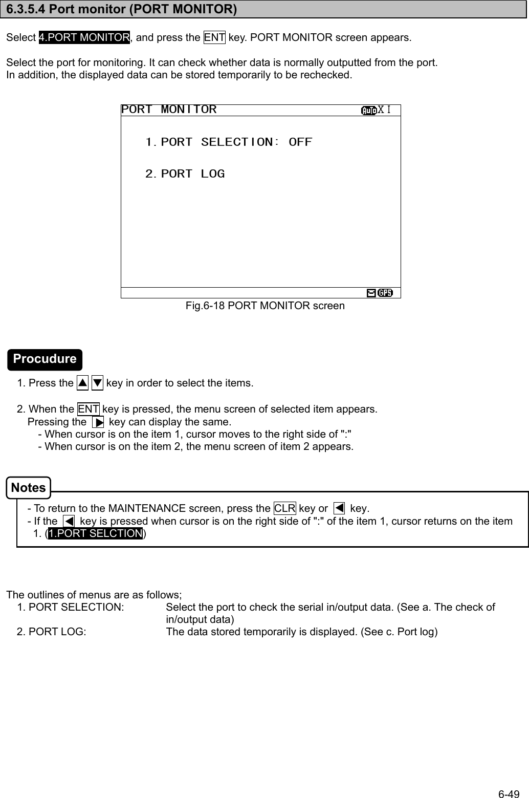 6-49  6.3.5.4 Port monitor (PORT MONITOR)  Select 4.PORT MONITOR, and press the ENT key. PORT MONITOR screen appears.  Select the port for monitoring. It can check whether data is normally outputted from the port. In addition, the displayed data can be stored temporarily to be rechecked.                         1. Press the ▲ ▼ key in order to select the items.    2. When the ENT key is pressed, the menu screen of selected item appears.   Pressing the        key can display the same. - When cursor is on the item 1, cursor moves to the right side of &quot;:&quot; - When cursor is on the item 2, the menu screen of item 2 appears.     - To return to the MAINTENANCE screen, press the CLR key or        key. - If the        key is pressed when cursor is on the right side of &quot;:&quot; of the item 1, cursor returns on the item 1. (1.PORT SELCTION)     The outlines of menus are as follows; 1. PORT SELECTION:  Select the port to check the serial in/output data. (See a. The check of in/output data) 2. PORT LOG:  The data stored temporarily is displayed. (See c. Port log)  Fig.6-18 PORT MONITOR screen PORT MONITOR                    ⅩⅠ     1.PORT SELECTION: OFF      2.PORT LOG            Notes Procudure 