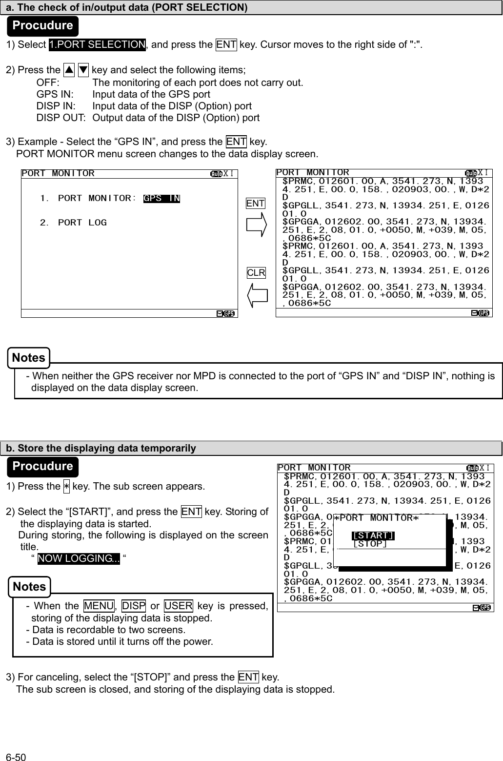 6-50 PORT MONITOR                     ⅩⅠ $PRMC,012601.00,A,3541.273,N,1393 4.251,E,00.0,158.,020903,00.,W,D*2 D $GPGLL,3541.273,N,13934.251,E,0126 01.0  $GPGGA,012602.00,3541.273,N,13934. 251,E,2,08,01.0,+0050,M,+039,M,05, ,0686*5C $PRMC,012601.00,A,3541.273,N,1393 4.251,E,00.0,158.,020903,00.,W,D*2 D $GPGLL,3541.273,N,13934.251,E,0126 01.0  $GPGGA,012602.00,3541.273,N,13934. 251,E,2,08,01.0,+0050,M,+039,M,05, ,0686*5C  PORT MONITOR                     ⅩⅠ  1. PORT MONITOR: GPS IN      2. PORT LOG             a. The check of in/output data (PORT SELECTION)   1) Select 1.PORT SELECTION, and press the ENT key. Cursor moves to the right side of &quot;:&quot;.  2) Press the ▲ ▼ key and select the following items; OFF:  The monitoring of each port does not carry out. GPS IN:  Input data of the GPS port DISP IN:  Input data of the DISP (Option) port DISP OUT:  Output data of the DISP (Option) port  3) Example - Select the “GPS IN”, and press the ENT key. PORT MONITOR menu screen changes to the data display screen.                   - When neither the GPS receiver nor MPD is connected to the port of “GPS IN” and “DISP IN”, nothing is displayed on the data display screen.     b. Store the displaying data temporarily   1) Press the * key. The sub screen appears.  2) Select the “[START]”, and press the ENT key. Storing of the displaying data is started.      During storing, the following is displayed on the screen title.      “ NOW LOGGING... “    - When the MENU, DISP or USER key is pressed,                                          storing of the displaying data is stopped. - Data is recordable to two screens. - Data is stored until it turns off the power.   3) For canceling, select the “[STOP]” and press the ENT key.     The sub screen is closed, and storing of the displaying data is stopped.  ENTCLRPORT MONITOR                     ⅩⅠ $PRMC,012601.00,A,3541.273,N,1393 4.251,E,00.0,158.,020903,00.,W,D*2 D $GPGLL,3541.273,N,13934.251,E,0126 01.0  $GPGGA,012602.00,3541.273,N,13934. 251,E,2,08,01.0,+0050,M,+039,M,05, ,0686*5C $PRMC,012601.00,A,3541.273,N,1393 4.251,E,00.0,158.,020903,00.,W,D*2 D $GPGLL,3541.273,N,13934.251,E,0126 01.0  $GPGGA,012602.00,3541.273,N,13934. 251,E,2,08,01.0,+0050,M,+039,M,05, ,0686*5C  *PORT MONITOR*        [START]    [STOP]      Procudure Procudure Notes Notes 