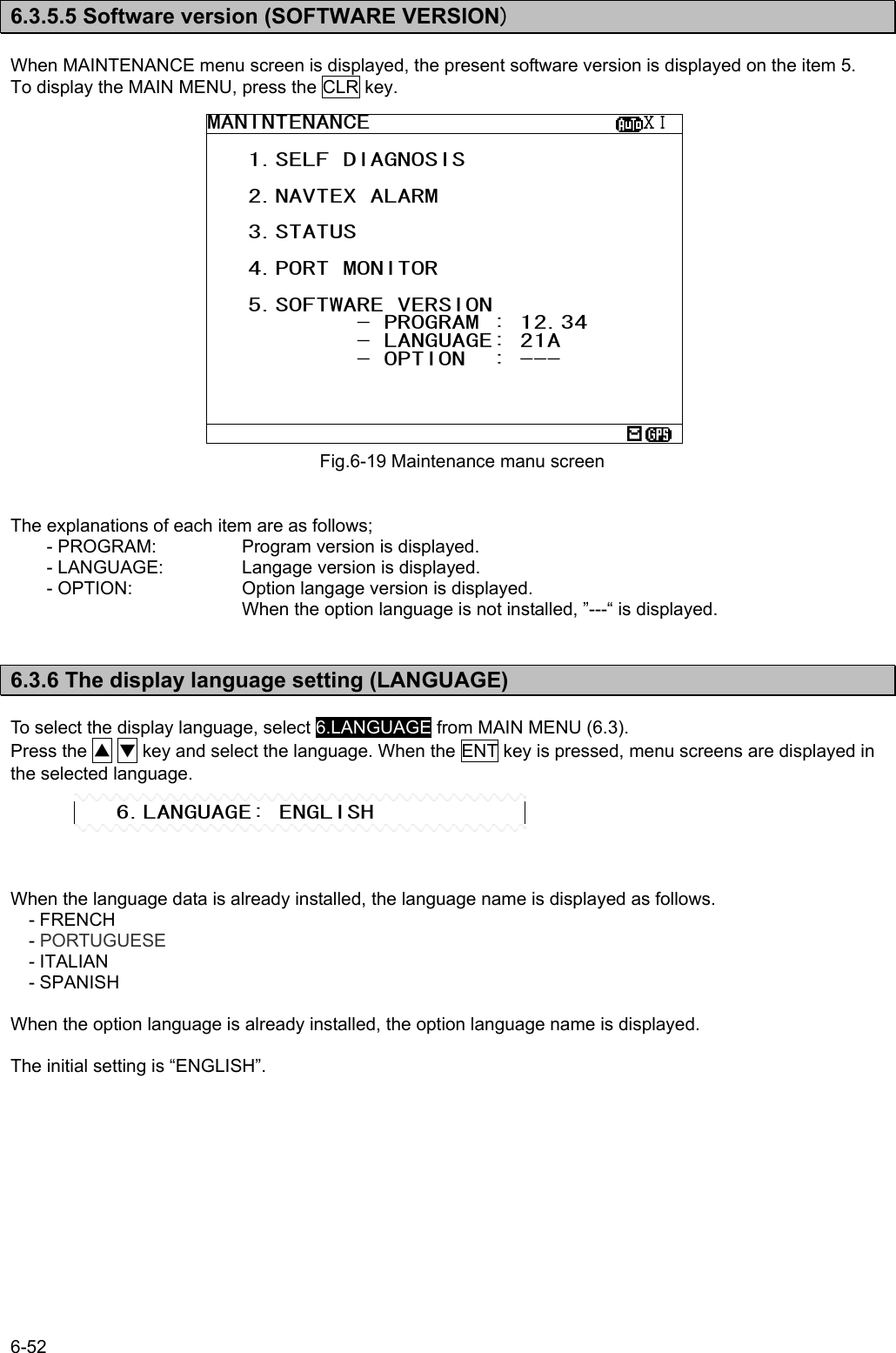 6-52  6.3.5.5 Software version (SOFTWARE VERSION)  When MAINTENANCE menu screen is displayed, the present software version is displayed on the item 5. To display the MAIN MENU, press the CLR key.                     The explanations of each item are as follows; - PROGRAM:    Program version is displayed. - LANGUAGE:   Langage version is displayed. - OPTION:    Option langage version is displayed.              When the option language is not installed, ”---“ is displayed.   6.3.6 The display language setting (LANGUAGE)  To select the display language, select 6.LANGUAGE from MAIN MENU (6.3). Press the ▲ ▼ key and select the language. When the ENT key is pressed, menu screens are displayed in the selected language.      When the language data is already installed, the language name is displayed as follows. - FRENCH - PORTUGUESE - ITALIAN - SPANISH  When the option language is already installed, the option language name is displayed.  The initial setting is “ENGLISH”.   Fig.6-19 Maintenance manu screenMANINTENANCE                    ⅩⅠ    1.SELF DIAGNOSIS     2.NAVTEX ALARM     3.STATUS     4.PORT MONITOR     5.SOFTWARE VERSION            - PROGRAM : 12.34            - LANGUAGE: 21A            - OPTION  : ---        6.LANGUAGE: ENGLISH 