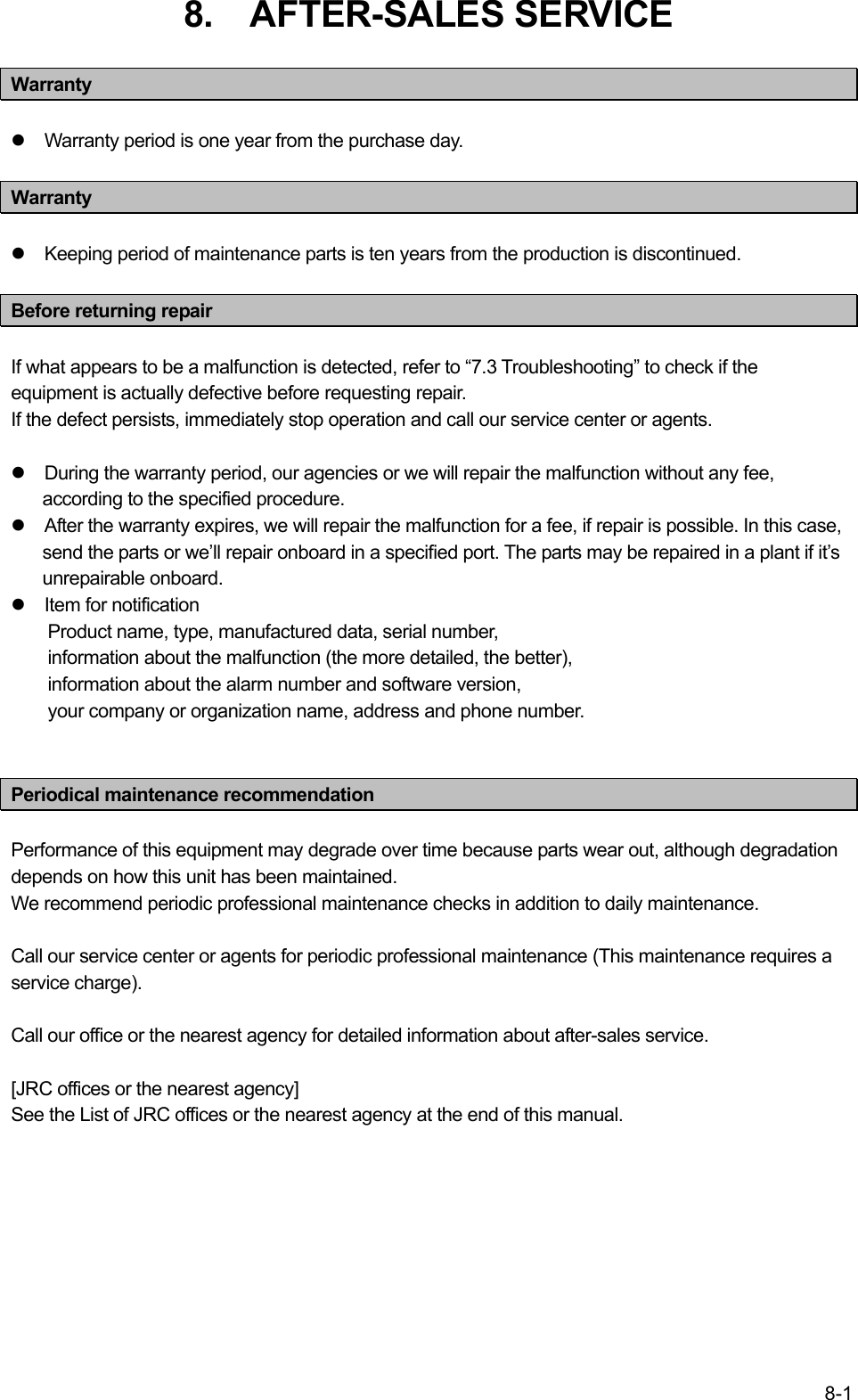 8-1 8.  AFTER-SALES SERVICE  Warranty  z  Warranty period is one year from the purchase day.  Warranty  z  Keeping period of maintenance parts is ten years from the production is discontinued.  Before returning repair  If what appears to be a malfunction is detected, refer to “7.3 Troubleshooting” to check if the equipment is actually defective before requesting repair. If the defect persists, immediately stop operation and call our service center or agents.  z  During the warranty period, our agencies or we will repair the malfunction without any fee, according to the specified procedure. z  After the warranty expires, we will repair the malfunction for a fee, if repair is possible. In this case, send the parts or we’ll repair onboard in a specified port. The parts may be repaired in a plant if it’s unrepairable onboard. z  Item for notification Product name, type, manufactured data, serial number, information about the malfunction (the more detailed, the better), information about the alarm number and software version, your company or organization name, address and phone number.   Periodical maintenance recommendation  Performance of this equipment may degrade over time because parts wear out, although degradation depends on how this unit has been maintained. We recommend periodic professional maintenance checks in addition to daily maintenance.  Call our service center or agents for periodic professional maintenance (This maintenance requires a service charge).  Call our office or the nearest agency for detailed information about after-sales service.  [JRC offices or the nearest agency]   See the List of JRC offices or the nearest agency at the end of this manual.  