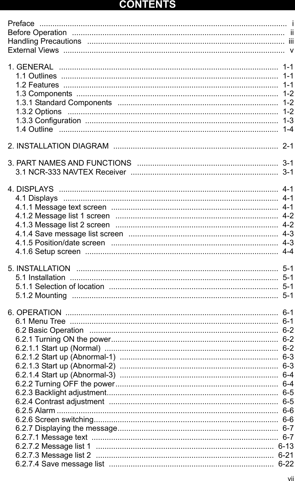 vii  CONTENTS  Preface  ..................................................................................................................  i Before Operation  ..................................................................................................  ii Handling Precautions  ........................................................................................... iii External Views ......................................................................................................  v  1. GENERAL ..................................................................................................... 1-1 1.1 Outlines .................................................................................................... 1-1 1.2 Features ................................................................................................... 1-1 1.3 Components ............................................................................................. 1-2 1.3.1 Standard Components  .......................................................................... 1-2 1.3.2 Options ................................................................................................. 1-2 1.3.3 Configuration ......................................................................................... 1-3 1.4 Outline ..................................................................................................... 1-4  2. INSTALLATION DIAGRAM  ............................................................................ 2-1  3. PART NAMES AND FUNCTIONS  ................................................................. 3-1 3.1 NCR-333 NAVTEX Receiver  .................................................................... 3-1  4. DISPLAYS ..................................................................................................... 4-1 4.1 Displays ................................................................................................... 4-1 4.1.1 Message text screen  ............................................................................. 4-1 4.1.2 Message list 1 screen  ........................................................................... 4-2 4.1.3 Message list 2 screen  ........................................................................... 4-2 4.1.4 Save message list screen  ..................................................................... 4-3 4.1.5 Position/date screen  ............................................................................. 4-3 4.1.6 Setup screen ......................................................................................... 4-4  5. INSTALLATION ............................................................................................. 5-1 5.1 Installation ................................................................................................ 5-1 5.1.1 Selection of location  .............................................................................. 5-1 5.1.2 Mounting ............................................................................................... 5-1  6. OPERATION .................................................................................................. 6-1 6.1 Menu Tree ................................................................................................ 6-1   6.2 Basic Operation  ....................................................................................... 6-2 6.2.1 Turning ON the power............................................................................. 6-2 6.2.1.1 Start up (Normal) ................................................................................ 6-2 6.2.1.2 Start up (Abnormal-1)  ......................................................................... 6-3 6.2.1.3 Start up (Abnormal-2)  ......................................................................... 6-3 6.2.1.4 Start up (Abnormal-3)  ......................................................................... 6-4 6.2.2 Turning OFF the power........................................................................... 6-4 6.2.3 Backlight adjustment............................................................................... 6-5 6.2.4 Contrast adjustment .............................................................................. 6-5 6.2.5 Alarm ...................................................................................................... 6-6 6.2.6 Screen switching..................................................................................... 6-6 6.2.7 Displaying the message.......................................................................... 6-7 6.2.7.1 Message text ...................................................................................... 6-7 6.2.7.2 Message list 1  ..................................................................................  6-13 6.2.7.3 Message list 2  ..................................................................................  6-21 6.2.7.4 Save message list  ............................................................................ 6-22 