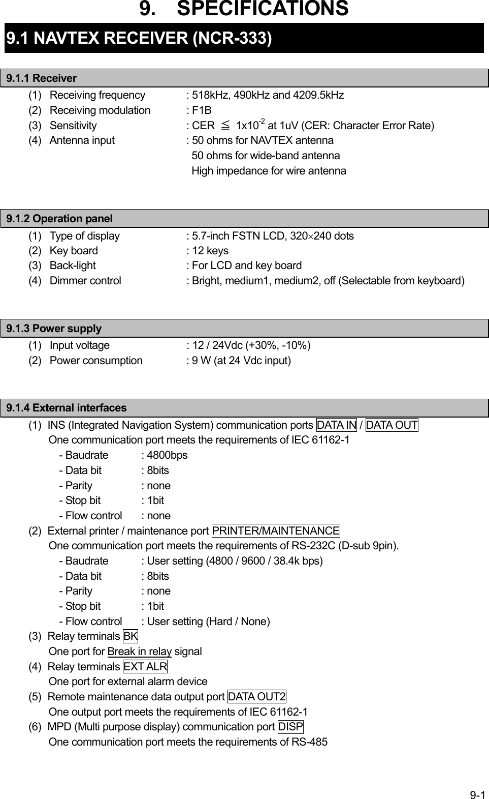 9-1 9.  SPECIFICATIONS 9.1 NAVTEX RECEIVER (NCR-333)  9.1.1 Receiver (1)   Receiving frequency  : 518kHz, 490kHz and 4209.5kHz (2)   Receiving modulation  : F1B (3)   Sensitivity    : CER  ≦ 1x10-2 at 1uV (CER: Character Error Rate) (4)   Antenna input    : 50 ohms for NAVTEX antenna   50 ohms for wide-band antenna   High impedance for wire antenna   9.1.2 Operation panel (1)   Type of display    : 5.7-inch FSTN LCD, 320×240 dots (2)   Key board    : 12 keys (3)   Back-light     : For LCD and key board (4)   Dimmer control    : Bright, medium1, medium2, off (Selectable from keyboard)   9.1.3 Power supply (1)   Input voltage    : 12 / 24Vdc (+30%, -10%) (2)   Power consumption  : 9 W (at 24 Vdc input)   9.1.4 External interfaces (1)  INS (Integrated Navigation System) communication ports DATA IN / DATA OUT One communication port meets the requirements of IEC 61162-1   - Baudrate  : 4800bps     - Data bit  : 8bits   - Parity   : none   - Stop bit  : 1bit     - Flow control  : none (2)  External printer / maintenance port PRINTER/MAINTENANCE One communication port meets the requirements of RS-232C (D-sub 9pin).     - Baudrate  : User setting (4800 / 9600 / 38.4k bps)     - Data bit  : 8bits   - Parity   : none   - Stop bit  : 1bit     - Flow control  : User setting (Hard / None) (3) Relay terminals BK One port for Break in relay signal (4) Relay terminals EXT ALR One port for external alarm device (5)  Remote maintenance data output port DATA OUT2 One output port meets the requirements of IEC 61162-1 (6)  MPD (Multi purpose display) communication port DISP One communication port meets the requirements of RS-485  