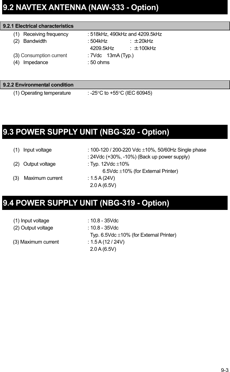 9-3  9.2 NAVTEX ANTENNA (NAW-333 - Option)  9.2.1 Electrical characteristics (1)   Receiving frequency  : 518kHz, 490kHz and 4209.5kHz (2)  Bandwidth  : 504kHz  : ±20kHz   4209.5kHz  : ±100kHz (3) Consumption current  : 7Vdc  13mA (Typ.) (4)   Impedance    : 50 ohms   9.2.2 Environmental condition   (1) Operating temperature  : -25°C to +55°C (IEC 60945)     9.3 POWER SUPPLY UNIT (NBG-320 - Option)    (1)   Input voltage    : 100-120 / 200-220 Vdc ±10%, 50/60Hz Single phase : 24Vdc (+30%, -10%) (Back up power supply) (2)   Output voltage    : Typ. 12Vdc ±10%       6.5Vdc ±10% (for External Printer)     (3)  Maximum current    : 1.5 A (24V)       2.0 A (6.5V)  9.4 POWER SUPPLY UNIT (NBG-319 - Option)    (1) Input voltage    : 10.8 - 35Vdc (2) Output voltage    : 10.8 - 35Vdc  Typ. 6.5Vdc ±10% (for External Printer)         (3) Maximum current    : 1.5 A (12 / 24V)  2.0 A (6.5V)   