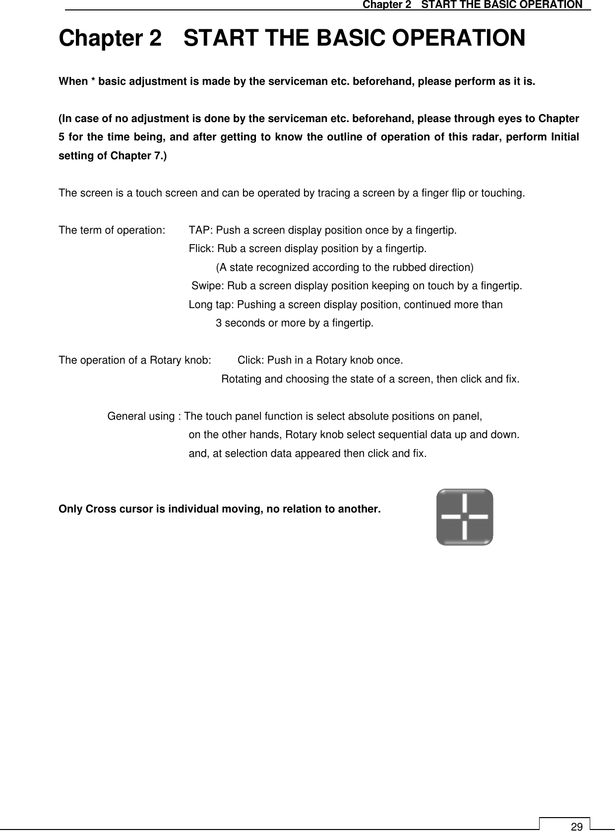   Chapter 2    START THE BASIC OPERATION 29 Chapter 2    START THE BASIC OPERATION When * basic adjustment is made by the serviceman etc. beforehand, please perform as it is.  (In case of no adjustment is done by the serviceman etc. beforehand, please through eyes to Chapter 5 for the time being, and after getting to know the outline of operation of this radar, perform Initial setting of Chapter 7.)  The screen is a touch screen and can be operated by tracing a screen by a finger flip or touching.  The term of operation:  TAP: Push a screen display position once by a fingertip.       Flick: Rub a screen display position by a fingertip. (A state recognized according to the rubbed direction) Swipe: Rub a screen display position keeping on touch by a fingertip.             Long tap: Pushing a screen display position, continued more than 3 seconds or more by a fingertip.  The operation of a Rotary knob:    Click: Push in a Rotary knob once. Rotating and choosing the state of a screen, then click and fix.  General using : The touch panel function is select absolute positions on panel, on the other hands, Rotary knob select sequential data up and down. and, at selection data appeared then click and fix.   Only Cross cursor is individual moving, no relation to another.   