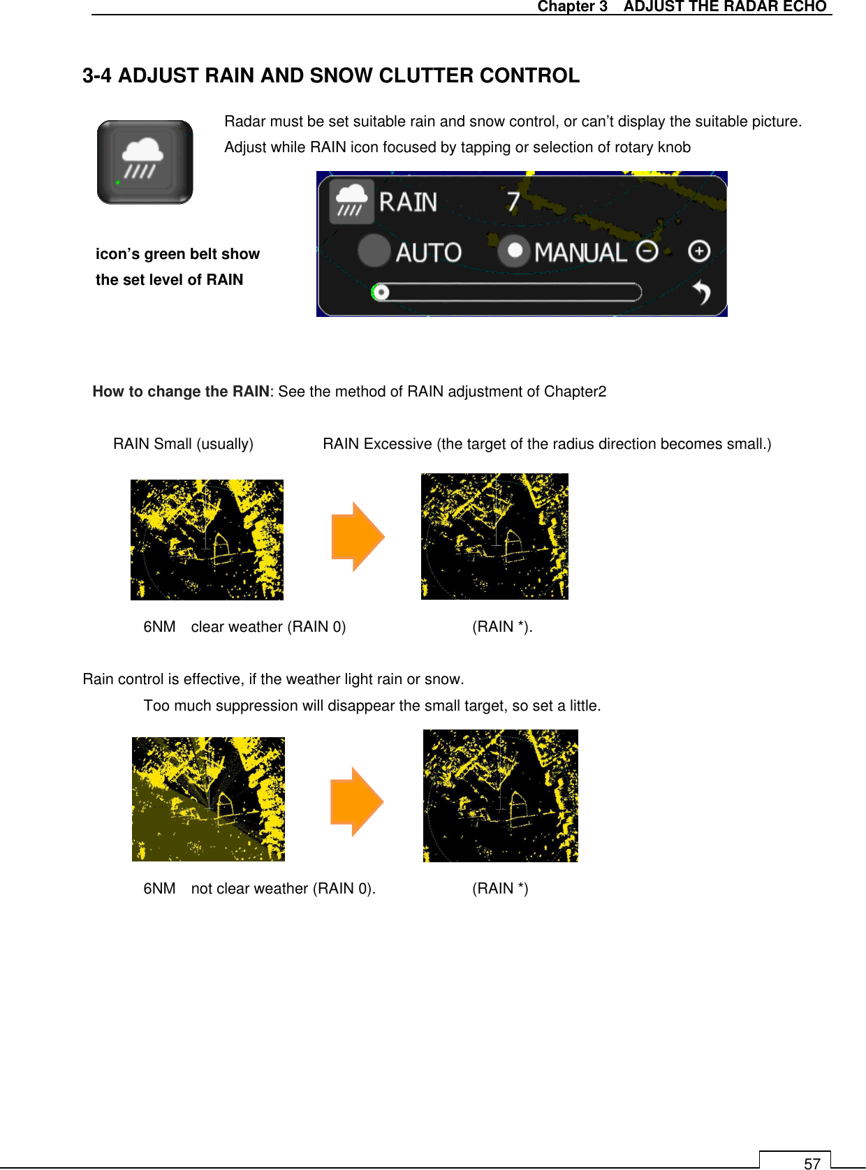   Chapter 3    ADJUST THE RADAR ECHO 57  3-4 ADJUST RAIN AND SNOW CLUTTER CONTROL                RAIN Small (usually)                  RAIN Excessive (the target of the radius direction becomes small.)           6NM    clear weather (RAIN 0)                  (RAIN *).    Rain control is effective, if the weather light rain or snow.   Too much suppression will disappear the small target, so set a little.       6NM    not clear weather (RAIN 0).          (RAIN *)    Radar must be set suitable rain and snow control, or can’t display the suitable picture. Adjust while RAIN icon focused by tapping or selection of rotary knob  icon’s green belt show the set level of RAIN How to change the RAIN: See the method of RAIN adjustment of Chapter2 