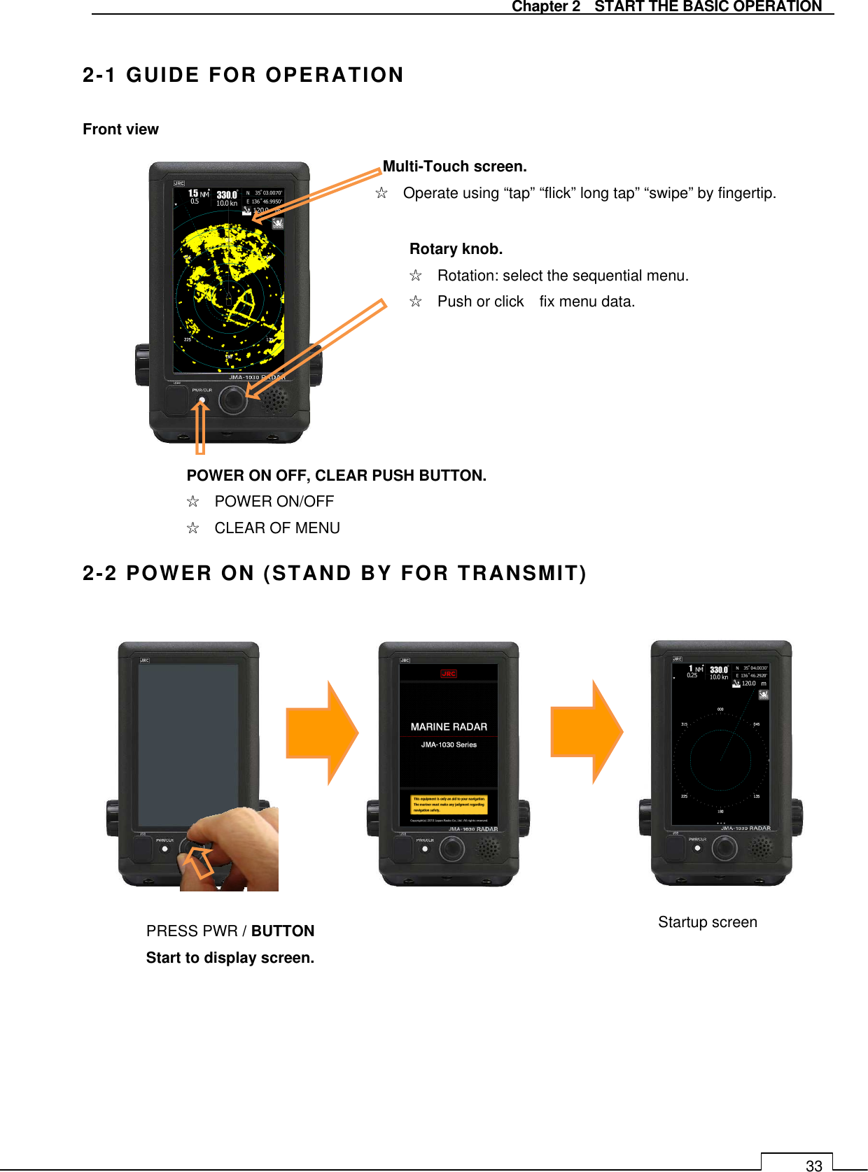   Chapter 2    START THE BASIC OPERATION 33  2-1 GUIDE FOR OPERATION Front view                 2-2 POWER ON (STAND BY FOR TRANSMIT)                             Multi-Touch screen. ☆    Operate using “tap” “flick” long tap” “swipe” by fingertip. Rotary knob. ☆    Rotation: select the sequential menu. ☆    Push or click    fix menu data. POWER ON OFF, CLEAR PUSH BUTTON. ☆    POWER ON/OFF ☆    CLEAR OF MENU Startup screen   PRESS PWR / BUTTON Start to display screen. 