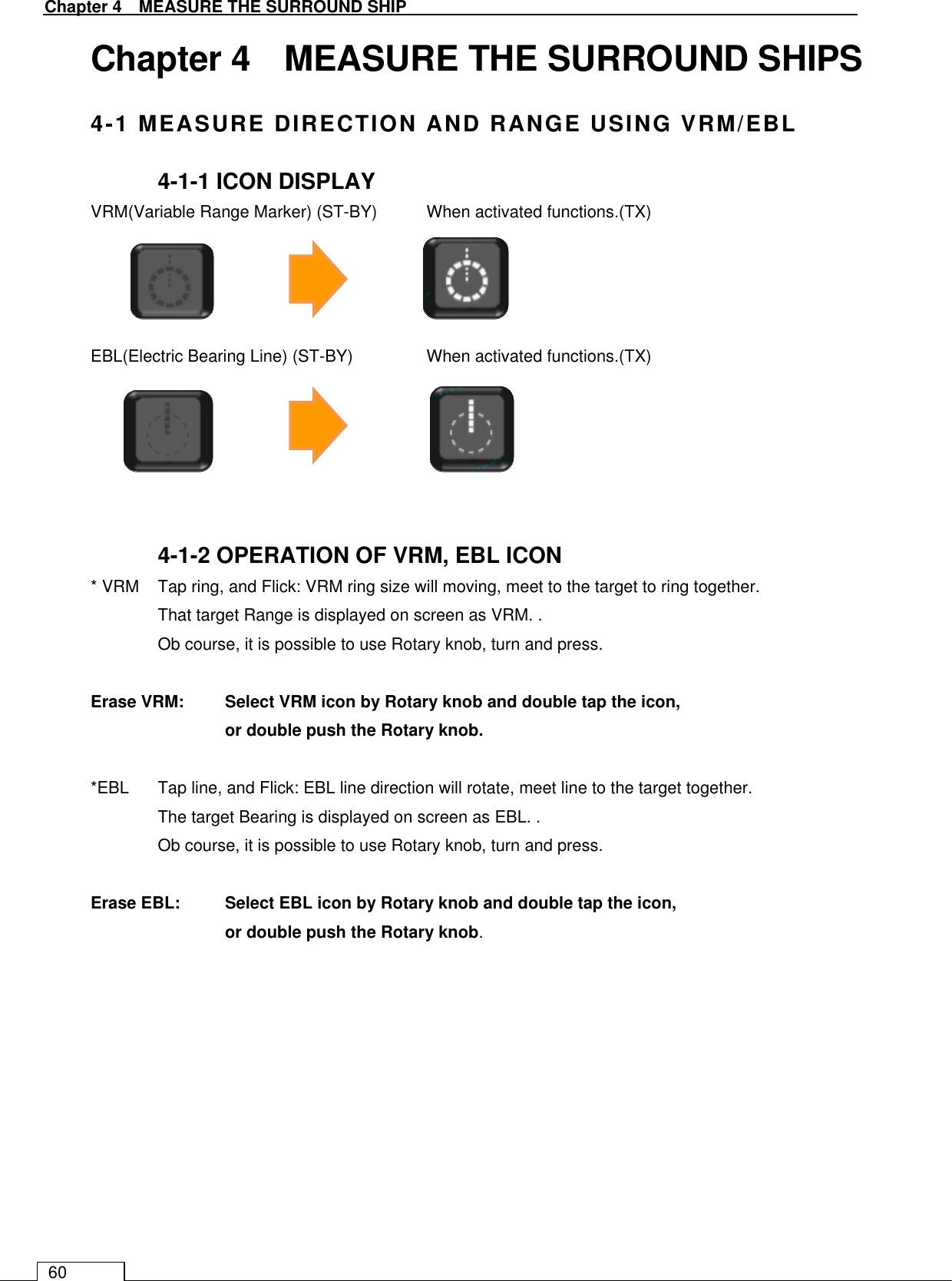   Chapter 4    MEASURE THE SURROUND SHIP 60 Chapter 4    MEASURE THE SURROUND SHIPS 4-1 MEASURE DIRECTION AND RANGE USING VRM/EBL 4-1-1 ICON DISPLAY VRM(Variable Range Marker) (ST-BY)  When activated functions.(TX)       EBL(Electric Bearing Line) (ST-BY)   When activated functions.(TX)       4-1-2 OPERATION OF VRM, EBL ICON * VRM  Tap ring, and Flick: VRM ring size will moving, meet to the target to ring together. That target Range is displayed on screen as VRM. . Ob course, it is possible to use Rotary knob, turn and press.    Erase VRM:  Select VRM icon by Rotary knob and double tap the icon,   or double push the Rotary knob.    *EBL  Tap line, and Flick: EBL line direction will rotate, meet line to the target together. The target Bearing is displayed on screen as EBL. . Ob course, it is possible to use Rotary knob, turn and press.  Erase EBL:  Select EBL icon by Rotary knob and double tap the icon,   or double push the Rotary knob.    