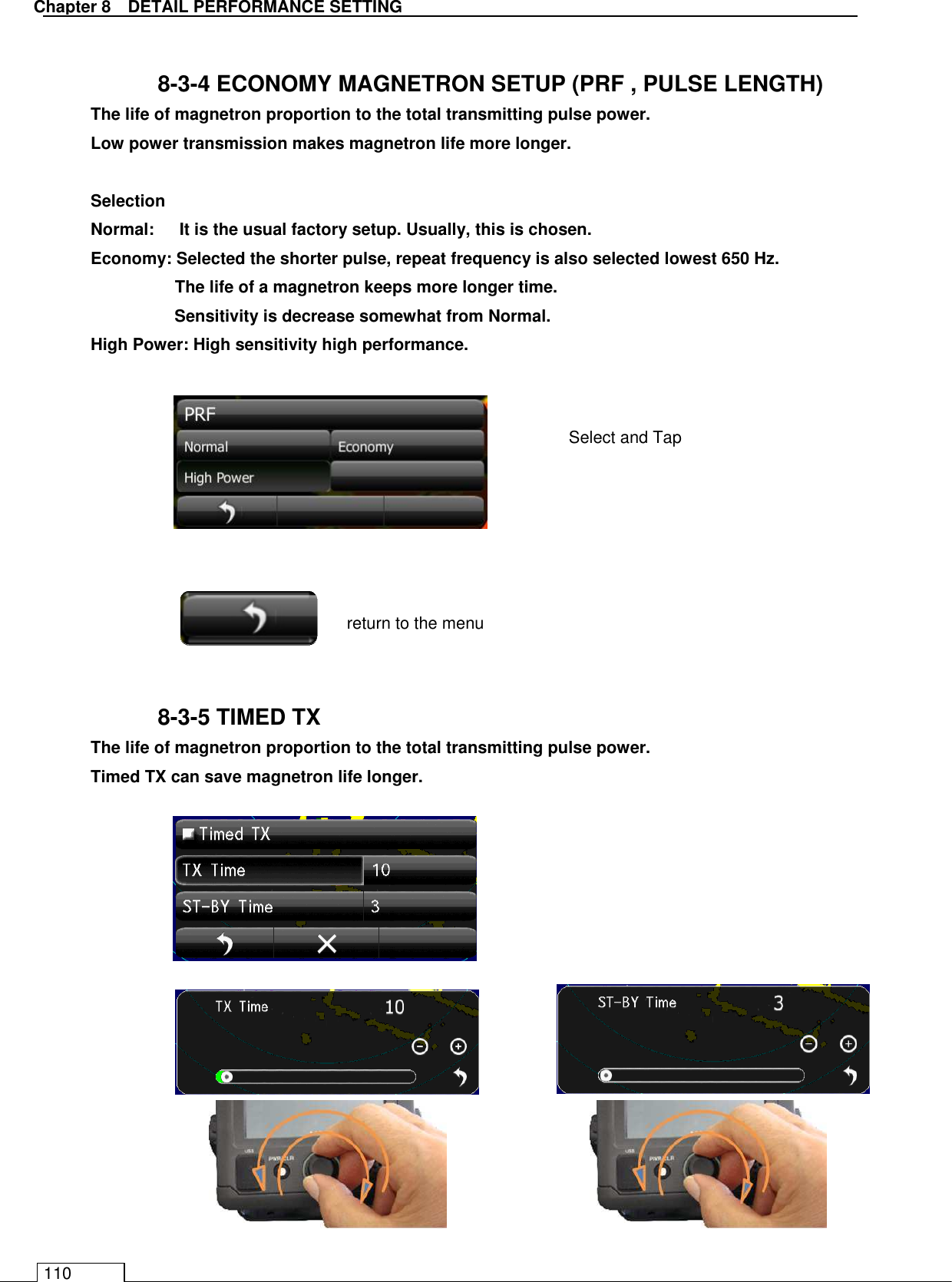   Chapter 8   DETAIL PERFORMANCE SETTING 110  8-3-4 ECONOMY MAGNETRON SETUP (PRF , PULSE LENGTH) The life of magnetron proportion to the total transmitting pulse power. Low power transmission makes magnetron life more longer.  Selection Normal:      It is the usual factory setup. Usually, this is chosen. Economy: Selected the shorter pulse, repeat frequency is also selected lowest 650 Hz.   The life of a magnetron keeps more longer time. Sensitivity is decrease somewhat from Normal. High Power: High sensitivity high performance.                 8-3-5 TIMED TX The life of magnetron proportion to the total transmitting pulse power. Timed TX can save magnetron life longer.                  return to the menu Select and Tap 