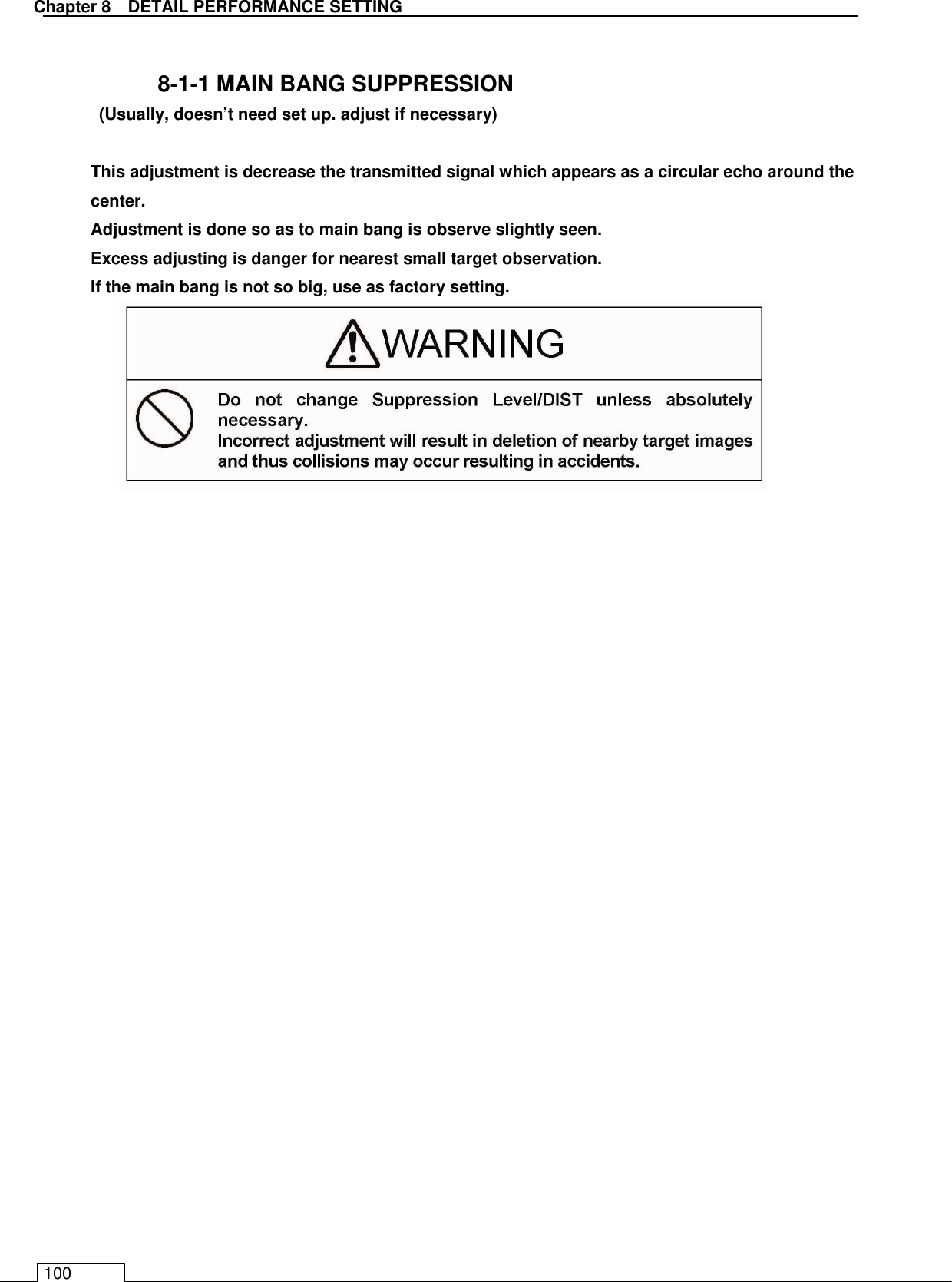   Chapter 8   DETAIL PERFORMANCE SETTING 100  8-1-1 MAIN BANG SUPPRESSION  (Usually, doesn’t need set up. adjust if necessary)  This adjustment is decrease the transmitted signal which appears as a circular echo around the center. Adjustment is done so as to main bang is observe slightly seen. Excess adjusting is danger for nearest small target observation.   If the main bang is not so big, use as factory setting.                              