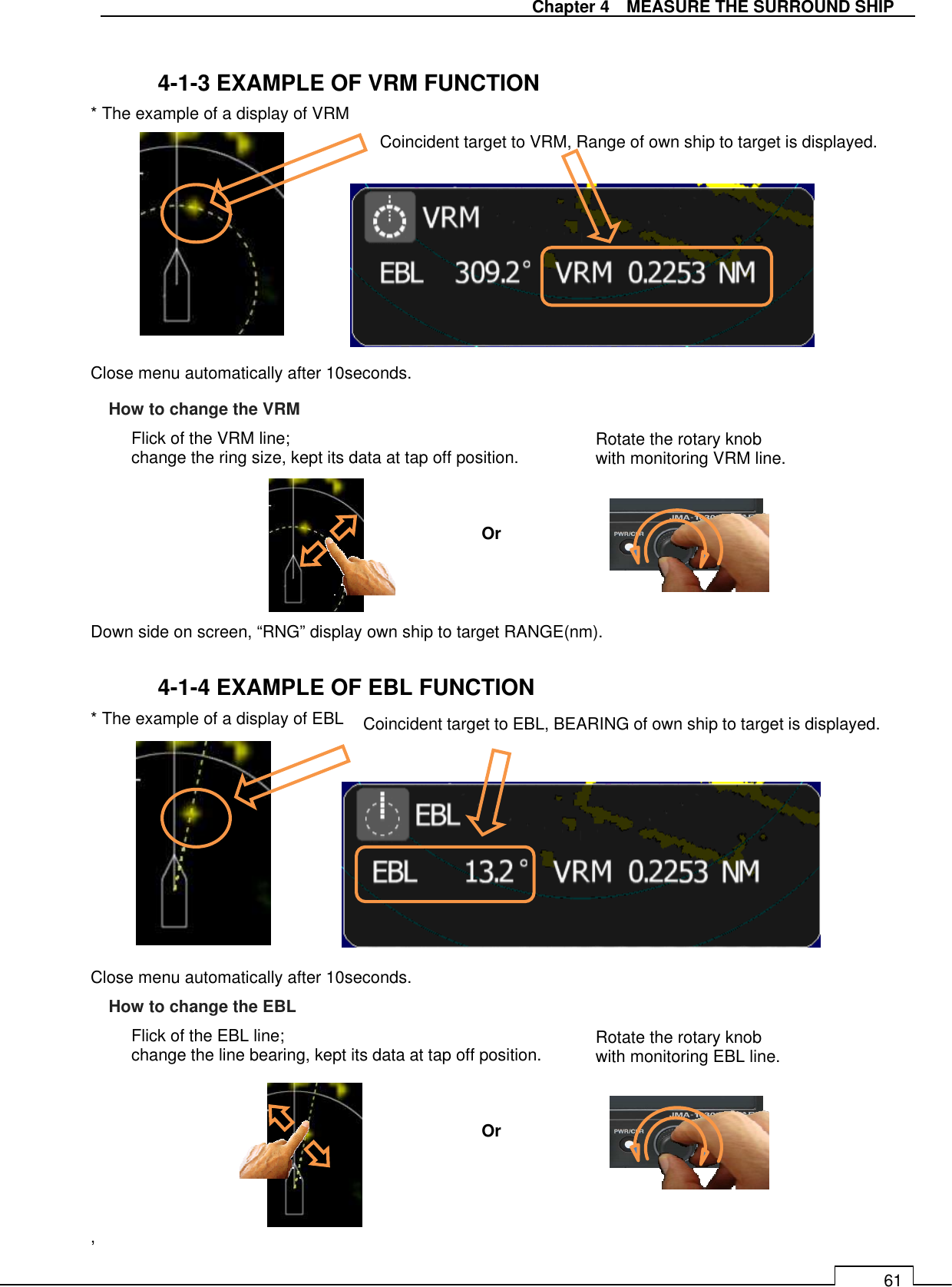   Chapter 4    MEASURE THE SURROUND SHIP 61  4-1-3 EXAMPLE OF VRM FUNCTION * The example of a display of VRM           Close menu automatically after 10seconds.           Down side on screen, “RNG” display own ship to target RANGE(nm).  4-1-4 EXAMPLE OF EBL FUNCTION * The example of a display of EBL         Close menu automatically after 10seconds.         ,Coincident target to VRM, Range of own ship to target is displayed.   Coincident target to EBL, BEARING of own ship to target is displayed. Flick of the VRM line;   change the ring size, kept its data at tap off position.  Rotate the rotary knob   with monitoring VRM line. Or How to change the VRM Flick of the EBL line; change the line bearing, kept its data at tap off position. Rotate the rotary knob   with monitoring EBL line. Or How to change the EBL 