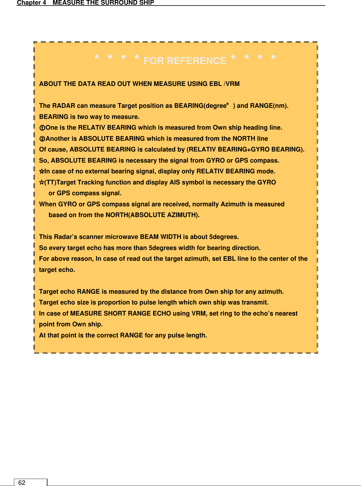   Chapter 4    MEASURE THE SURROUND SHIP 62                                    ＊＊＊＊＊＊＊＊＊＊＊＊＊＊＊＊FOR REFERENCE＊＊＊＊＊＊＊＊＊＊＊＊＊＊＊＊  ABOUT THE DATA READ OUT WHEN MEASURE USING EBL /VRM  The RADAR can measure Target position as BEARING(degree°°°°) and RANGE(nm). BEARING is two way to measure. ①①①①One is the RELATIV BEARING which is measured from Own ship heading line. ②②②②Another is ABSOLUTE BEARING which is measured from the NORTH line Of cause, ABSOLUTE BEARING is calculated by (RELATIV BEARING+GYRO BEARING). So, ABSOLUTE BEARING is necessary the signal from GYRO or GPS compass. ☆☆☆☆In case of no external bearing signal, display only RELATIV BEARING mode. ☆☆☆☆(TT)Target Tracking function and display AIS symbol is necessary the GYRO   or GPS compass signal. When GYRO or GPS compass signal are received, normally Azimuth is measured   based on from the NORTH(ABSOLUTE AZIMUTH).  This Radar’s scanner microwave BEAM WIDTH is about 5degrees. So every target echo has more than 5degrees width for bearing direction. For above reason, In case of read out the target azimuth, set EBL line to the center of the target echo.  Target echo RANGE is measured by the distance from Own ship for any azimuth. Target echo size is proportion to pulse length which own ship was transmit. In case of MEASURE SHORT RANGE ECHO using VRM, set ring to the echo’s nearest point from Own ship. At that point is the correct RANGE for any pulse length. 