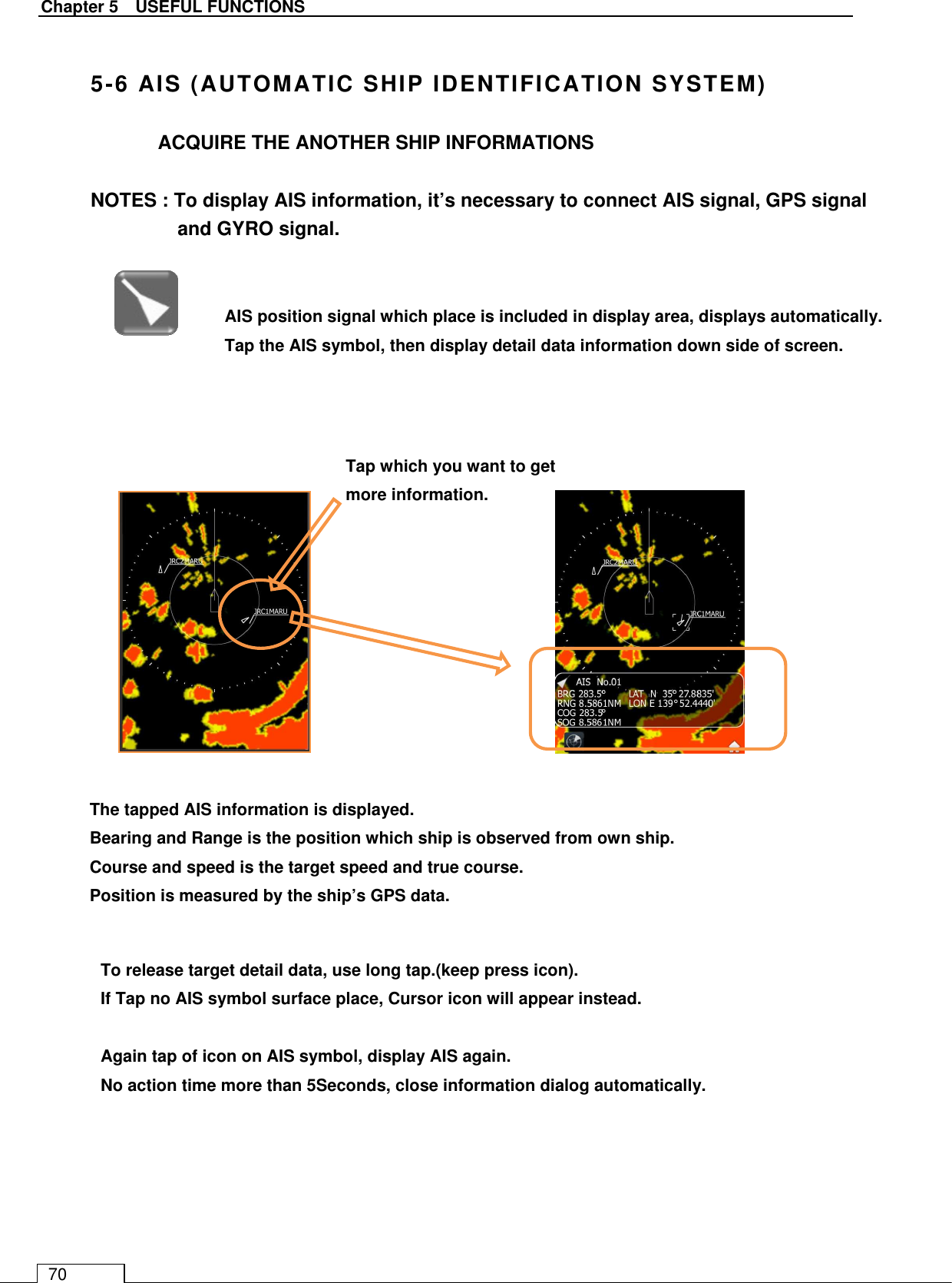   Chapter 5    USEFUL FUNCTIONS 70  5-6 AIS (AUTOMATIC SHIP IDENTIFICATION SYSTEM)  ACQUIRE THE ANOTHER SHIP INFORMATIONS  NOTES : To display AIS information, it’s necessary to connect AIS signal, GPS signal and GYRO signal.                                 AIS position signal which place is included in display area, displays automatically.   Tap the AIS symbol, then display detail data information down side of screen.    Tap which you want to get more information. The tapped AIS information is displayed. Bearing and Range is the position which ship is observed from own ship. Course and speed is the target speed and true course. Position is measured by the ship’s GPS data. To release target detail data, use long tap.(keep press icon). If Tap no AIS symbol surface place, Cursor icon will appear instead.  Again tap of icon on AIS symbol, display AIS again. No action time more than 5Seconds, close information dialog automatically.   