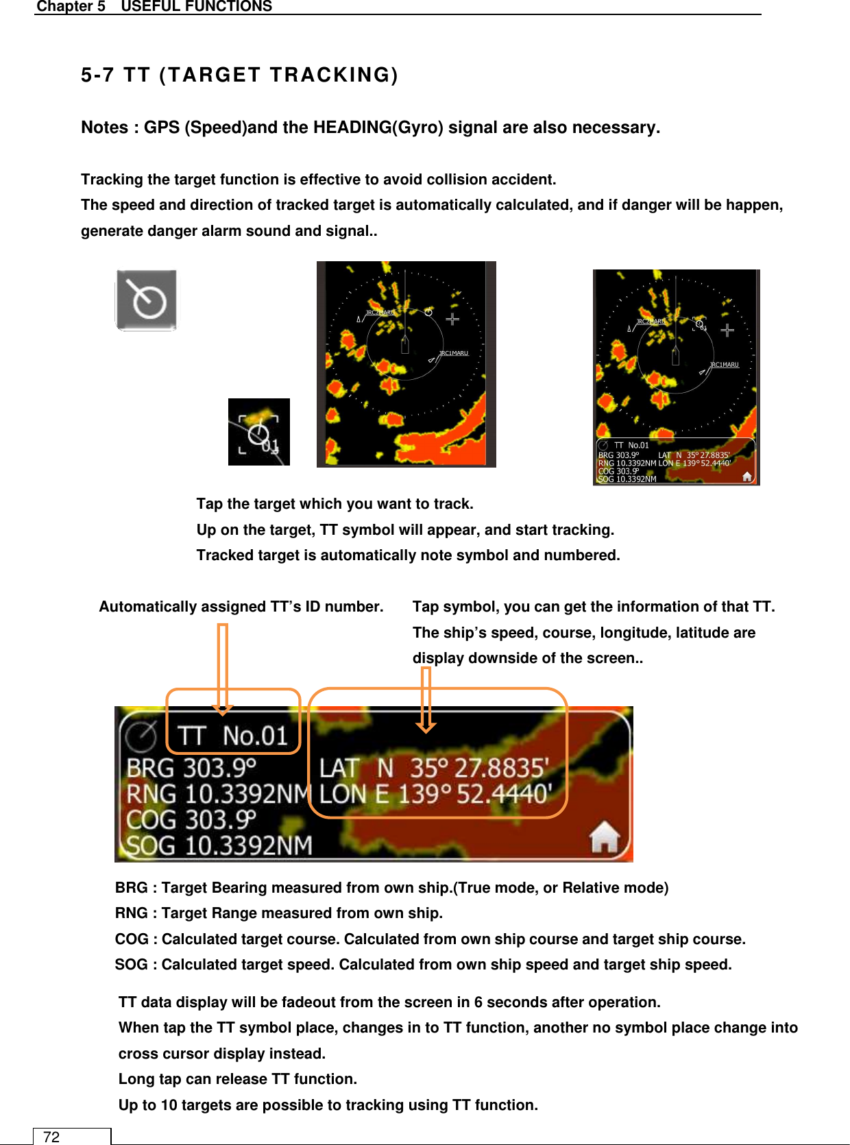   Chapter 5    USEFUL FUNCTIONS 72  5-7 TT (TARGET TRACKING) Notes : GPS (Speed)and the HEADING(Gyro) signal are also necessary.  Tracking the target function is effective to avoid collision accident. The speed and direction of tracked target is automatically calculated, and if danger will be happen, generate danger alarm sound and signal..                              TT data display will be fadeout from the screen in 6 seconds after operation. When tap the TT symbol place, changes in to TT function, another no symbol place change into cross cursor display instead. Long tap can release TT function. Up to 10 targets are possible to tracking using TT function.     BRG : Target Bearing measured from own ship.(True mode, or Relative mode) RNG : Target Range measured from own ship. COG : Calculated target course. Calculated from own ship course and target ship course. SOG : Calculated target speed. Calculated from own ship speed and target ship speed. Tap the target which you want to track. Up on the target, TT symbol will appear, and start tracking. Tracked target is automatically note symbol and numbered. Tap symbol, you can get the information of that TT. The ship’s speed, course, longitude, latitude are display downside of the screen..  Automatically assigned TT’s ID number. 