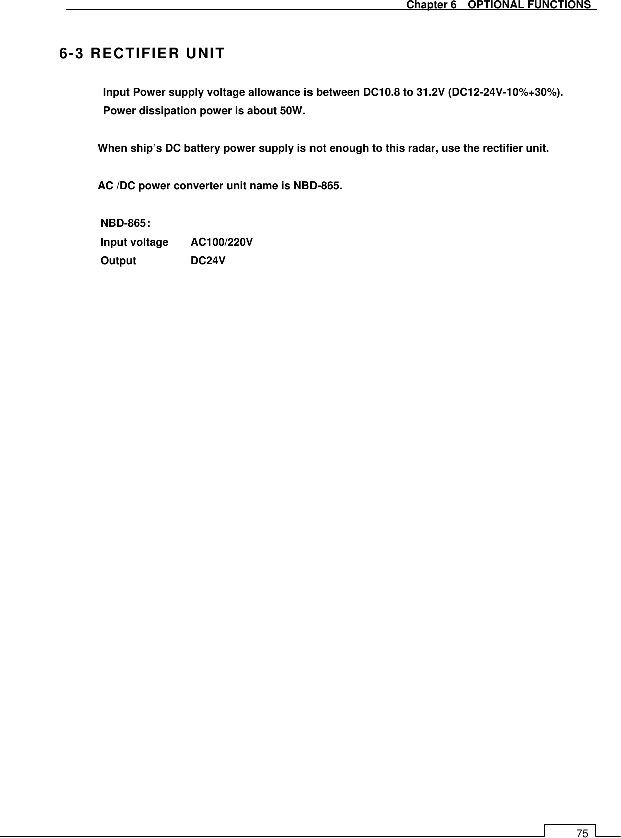   Chapter 6    OPTIONAL FUNCTIONS 75  6-3 RECTIFIER UNIT Input Power supply voltage allowance is between DC10.8 to 31.2V (DC12-24V-10%+30%).   Power dissipation power is about 50W.  When ship’s DC battery power supply is not enough to this radar, use the rectifier unit.  AC /DC power converter unit name is NBD-865.  NBD-865 :   Input voltage  AC100/220V Output    DC24V      