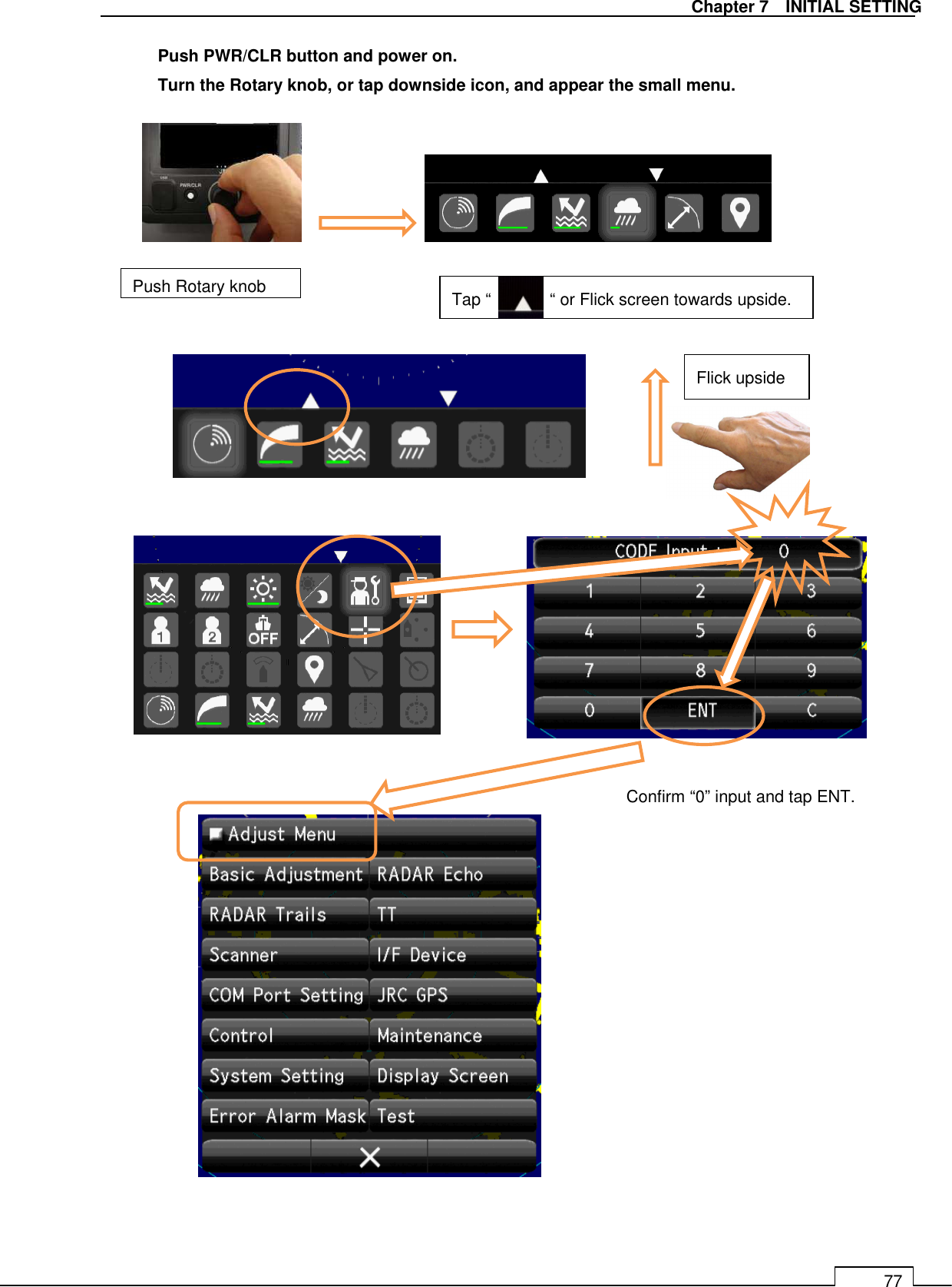   Chapter 7    INITIAL SETTING 77   Push PWR/CLR button and power on.   Turn the Rotary knob, or tap downside icon, and appear the small menu.                                           Confirm “0” input and tap ENT. Push Rotary knob    Tap “              “ or Flick screen towards upside. Flick upside 