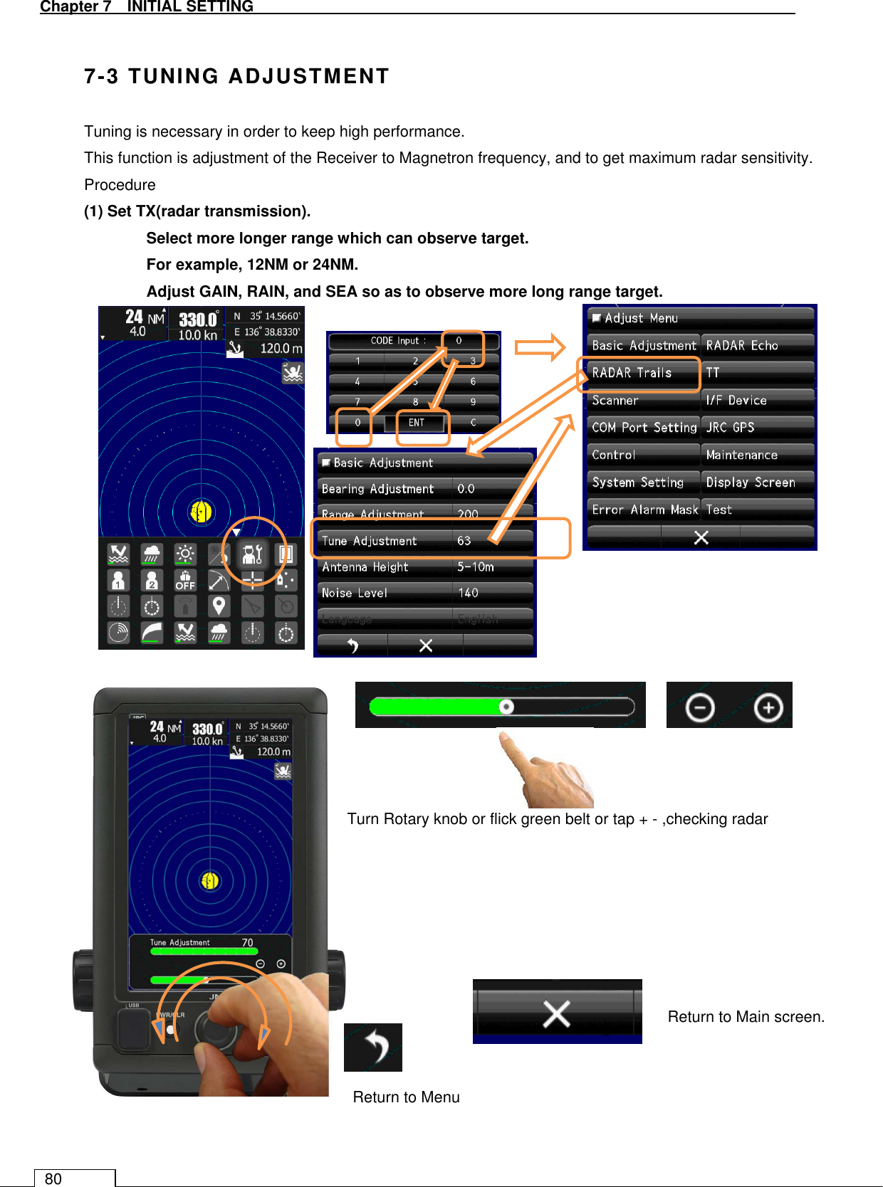   Chapter 7   INITIAL SETTING 80  7-3 TUNING ADJUSTMENT Tuning is necessary in order to keep high performance. This function is adjustment of the Receiver to Magnetron frequency, and to get maximum radar sensitivity. Procedure (1) Set TX(radar transmission).   Select more longer range which can observe target.   For example, 12NM or 24NM. Adjust GAIN, RAIN, and SEA so as to observe more long range target.                                       Return to Menu Return to Main screen. Turn Rotary knob or flick green belt or tap + - ,checking radar 