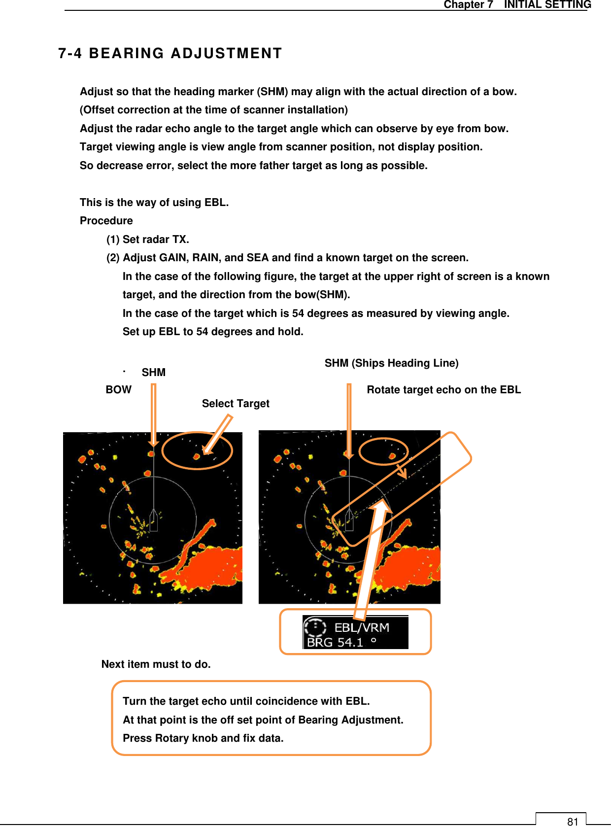   Chapter 7    INITIAL SETTING 81  7-4 BEARING ADJUSTMENT Adjust so that the heading marker (SHM) may align with the actual direction of a bow. (Offset correction at the time of scanner installation) Adjust the radar echo angle to the target angle which can observe by eye from bow. Target viewing angle is view angle from scanner position, not display position. So decrease error, select the more father target as long as possible.  This is the way of using EBL. Procedure (1) Set radar TX. (2) Adjust GAIN, RAIN, and SEA and find a known target on the screen. In the case of the following figure, the target at the upper right of screen is a known target, and the direction from the bow(SHM). In the case of the target which is 54 degrees as measured by viewing angle. Set up EBL to 54 degrees and hold.  .                 Next item must to do.    Turn the target echo until coincidence with EBL. At that point is the off set point of Bearing Adjustment. Press Rotary knob and fix data.     BOW SHM (Ships Heading Line) Select Target Rotate target echo on the EBL SHM 