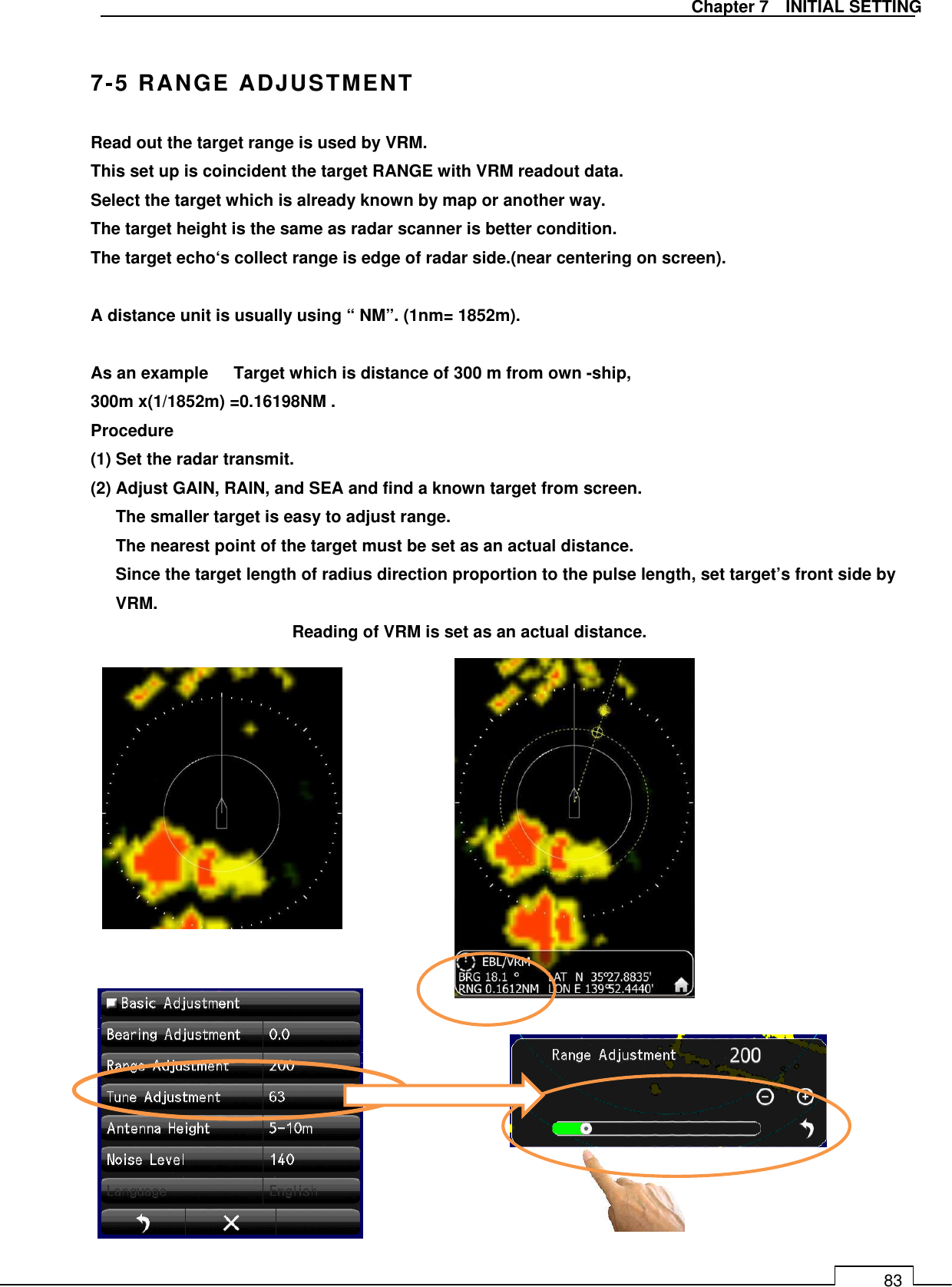   Chapter 7    INITIAL SETTING 83  7-5 RANGE ADJUSTMENT Read out the target range is used by VRM. This set up is coincident the target RANGE with VRM readout data. Select the target which is already known by map or another way. The target height is the same as radar scanner is better condition. The target echo‘s collect range is edge of radar side.(near centering on screen).  A distance unit is usually using “ NM”. (1nm= 1852m).  As an example      Target which is distance of 300 m from own -ship, 300m x(1/1852m) =0.16198NM . Procedure (1) Set the radar transmit. (2) Adjust GAIN, RAIN, and SEA and find a known target from screen. The smaller target is easy to adjust range. The nearest point of the target must be set as an actual distance. Since the target length of radius direction proportion to the pulse length, set target’s front side by VRM.       Reading of VRM is set as an actual distance.                          