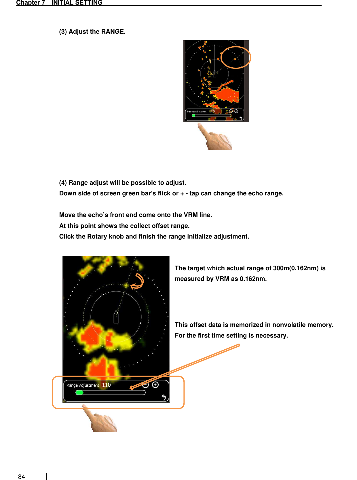   Chapter 7   INITIAL SETTING 84   (3) Adjust the RANGE.              (4) Range adjust will be possible to adjust. Down side of screen green bar’s flick or + - tap can change the echo range.  Move the echo’s front end come onto the VRM line. At this point shows the collect offset range. Click the Rotary knob and finish the range initialize adjustment.                           The target which actual range of 300m(0.162nm) is measured by VRM as 0.162nm. This offset data is memorized in nonvolatile memory. For the first time setting is necessary. 