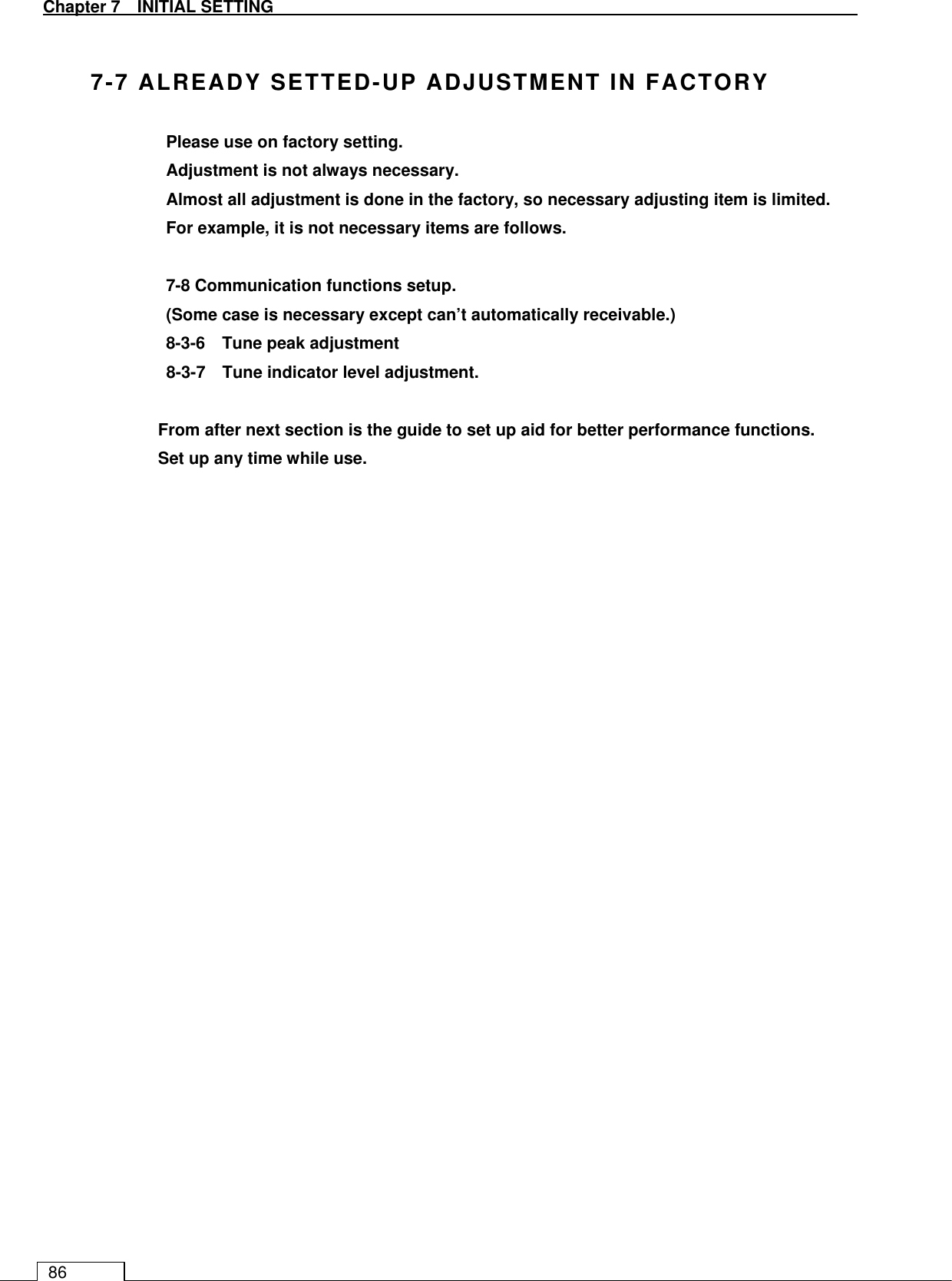   Chapter 7   INITIAL SETTING 86  7-7 ALREADY SETTED-UP ADJUSTMENT IN FACTORY Please use on factory setting. Adjustment is not always necessary. Almost all adjustment is done in the factory, so necessary adjusting item is limited. For example, it is not necessary items are follows.  7-8 Communication functions setup. (Some case is necessary except can’t automatically receivable.) 8-3-6    Tune peak adjustment 8-3-7    Tune indicator level adjustment.  From after next section is the guide to set up aid for better performance functions. Set up any time while use.     