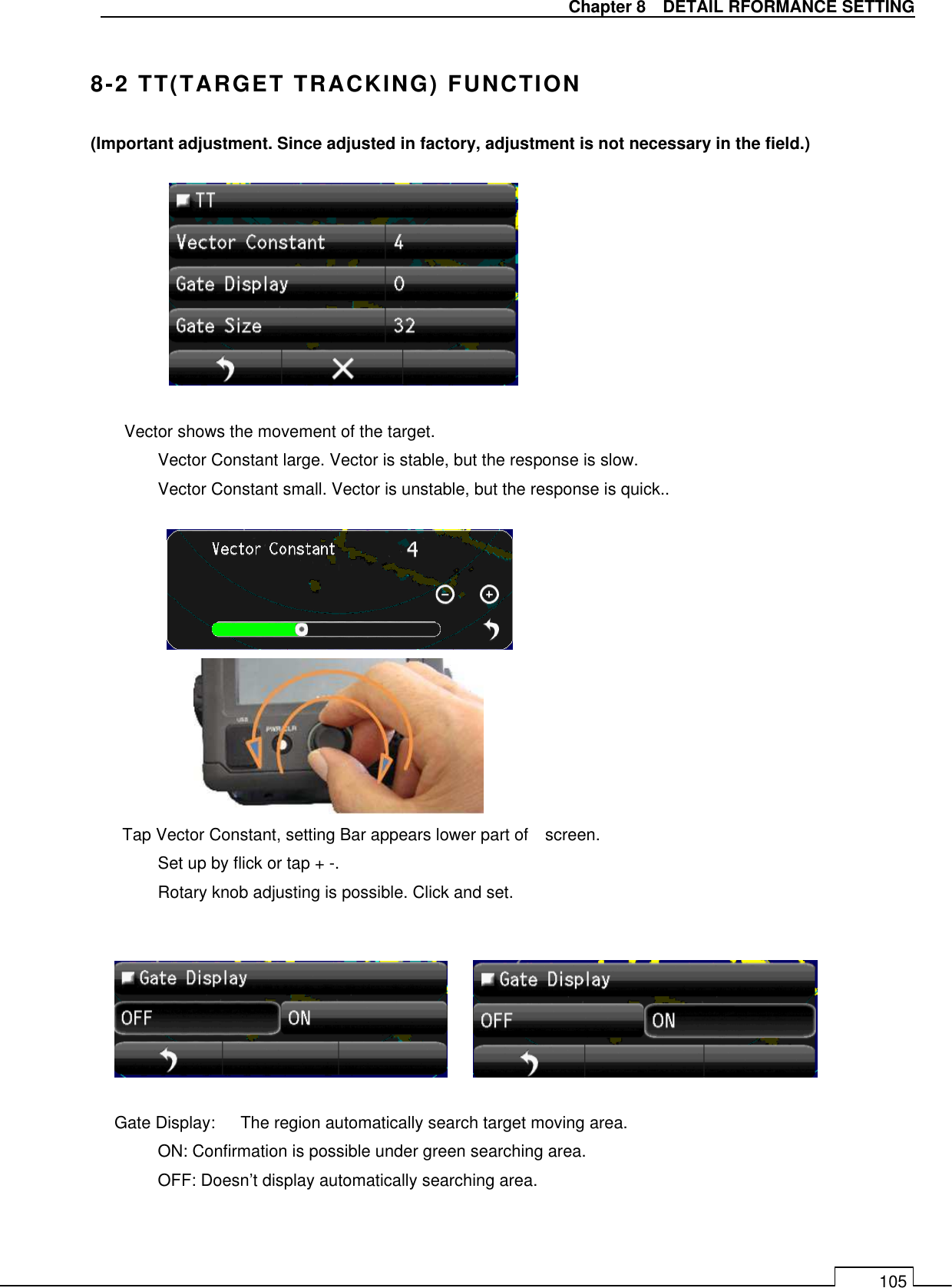   Chapter 8    DETAIL RFORMANCE SETTING 105  8-2 TT(TARGET TRACKING) FUNCTION (Important adjustment. Since adjusted in factory, adjustment is not necessary in the field.)          Vector shows the movement of the target.   Vector Constant large. Vector is stable, but the response is slow.   Vector Constant small. Vector is unstable, but the response is quick..                Tap Vector Constant, setting Bar appears lower part of    screen. Set up by flick or tap + -. Rotary knob adjusting is possible. Click and set.        Gate Display:      The region automatically search target moving area.   ON: Confirmation is possible under green searching area. OFF: Doesn’t display automatically searching area. 