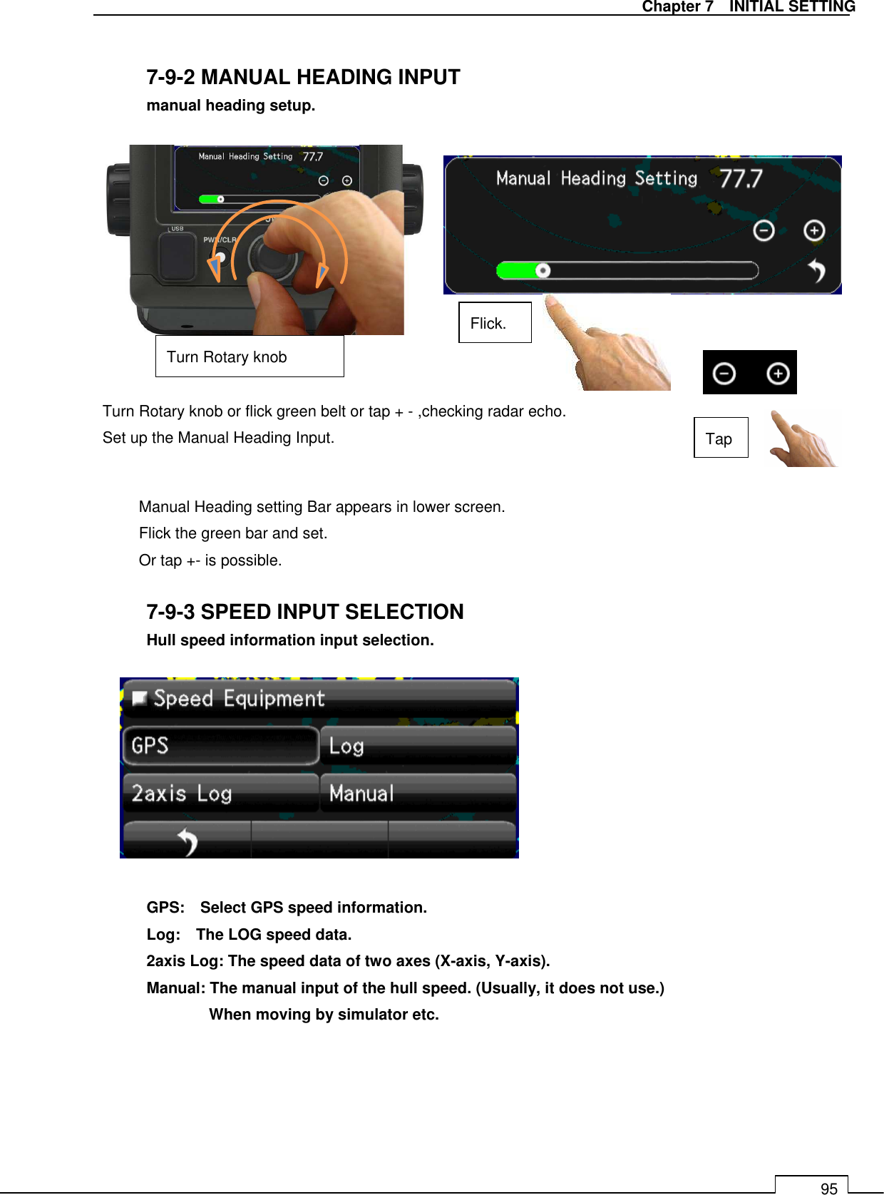   Chapter 7    INITIAL SETTING 95  7-9-2 MANUAL HEADING INPUT  manual heading setup.               Manual Heading setting Bar appears in lower screen. Flick the green bar and set. Or tap +- is possible.  7-9-3 SPEED INPUT SELECTION  Hull speed information input selection.           GPS:    Select GPS speed information.   Log:    The LOG speed data.   2axis Log: The speed data of two axes (X-axis, Y-axis).   Manual: The manual input of the hull speed. (Usually, it does not use.)     When moving by simulator etc.     Turn Rotary knob or flick green belt or tap + - ,checking radar echo. Set up the Manual Heading Input. Flick. Tap Turn Rotary knob 