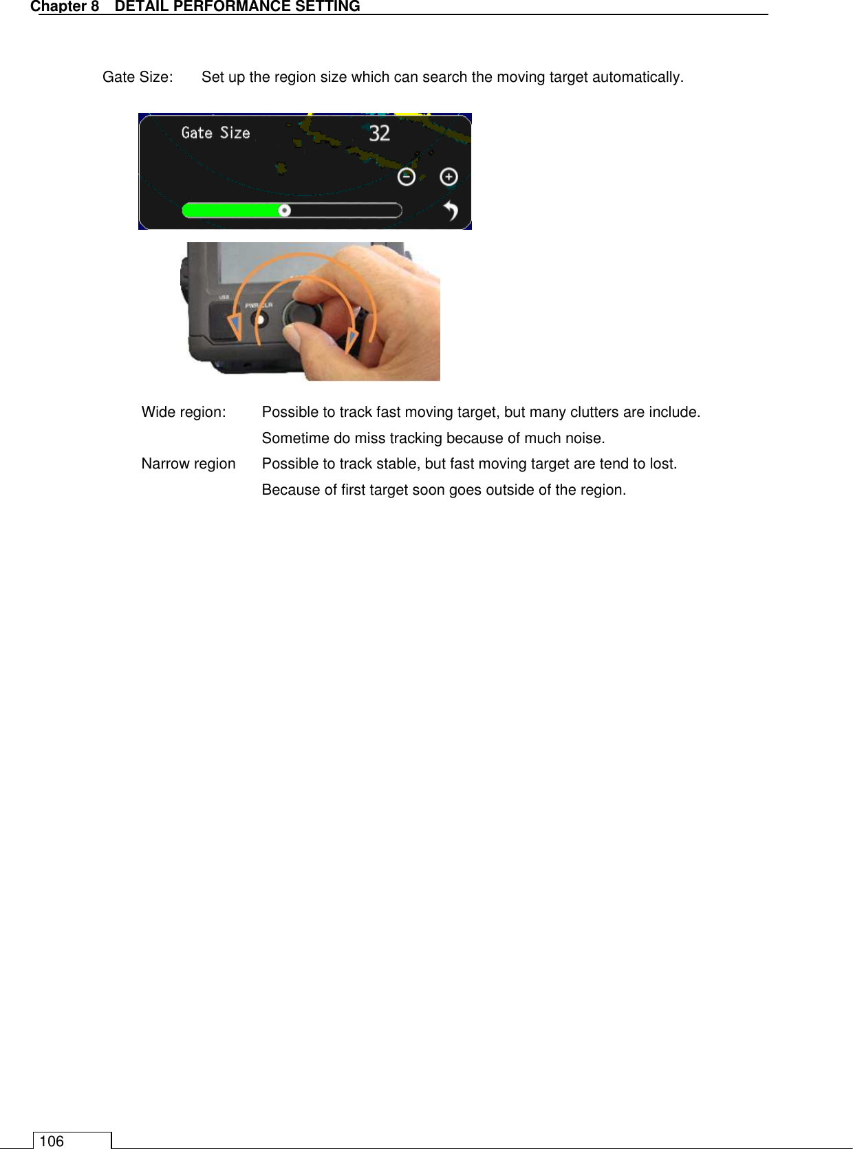  Chapter 8   DETAIL PERFORMANCE SETTING 106  Gate Size:  Set up the region size which can search the moving target automatically.             Wide region:    Possible to track fast moving target, but many clutters are include.     Sometime do miss tracking because of much noise. Narrow region    Possible to track stable, but fast moving target are tend to lost. Because of first target soon goes outside of the region.  