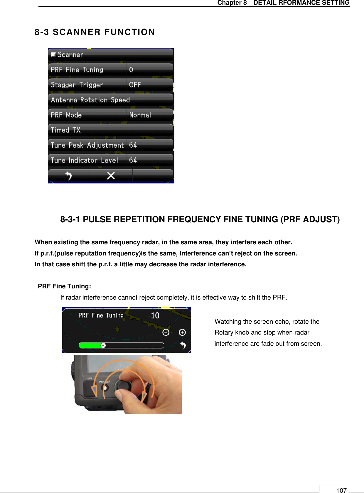   Chapter 8    DETAIL RFORMANCE SETTING 107  8-3 SCANNER FUNCTION                8-3-1 PULSE REPETITION FREQUENCY FINE TUNING (PRF ADJUST)  When existing the same frequency radar, in the same area, they interfere each other. If p.r.f.(pulse reputation frequency)is the same, Interference can’t reject on the screen. In that case shift the p.r.f. a little may decrease the radar interference.  PRF Fine Tuning: If radar interference cannot reject completely, it is effective way to shift the PRF.            Watching the screen echo, rotate the Rotary knob and stop when radar interference are fade out from screen. 