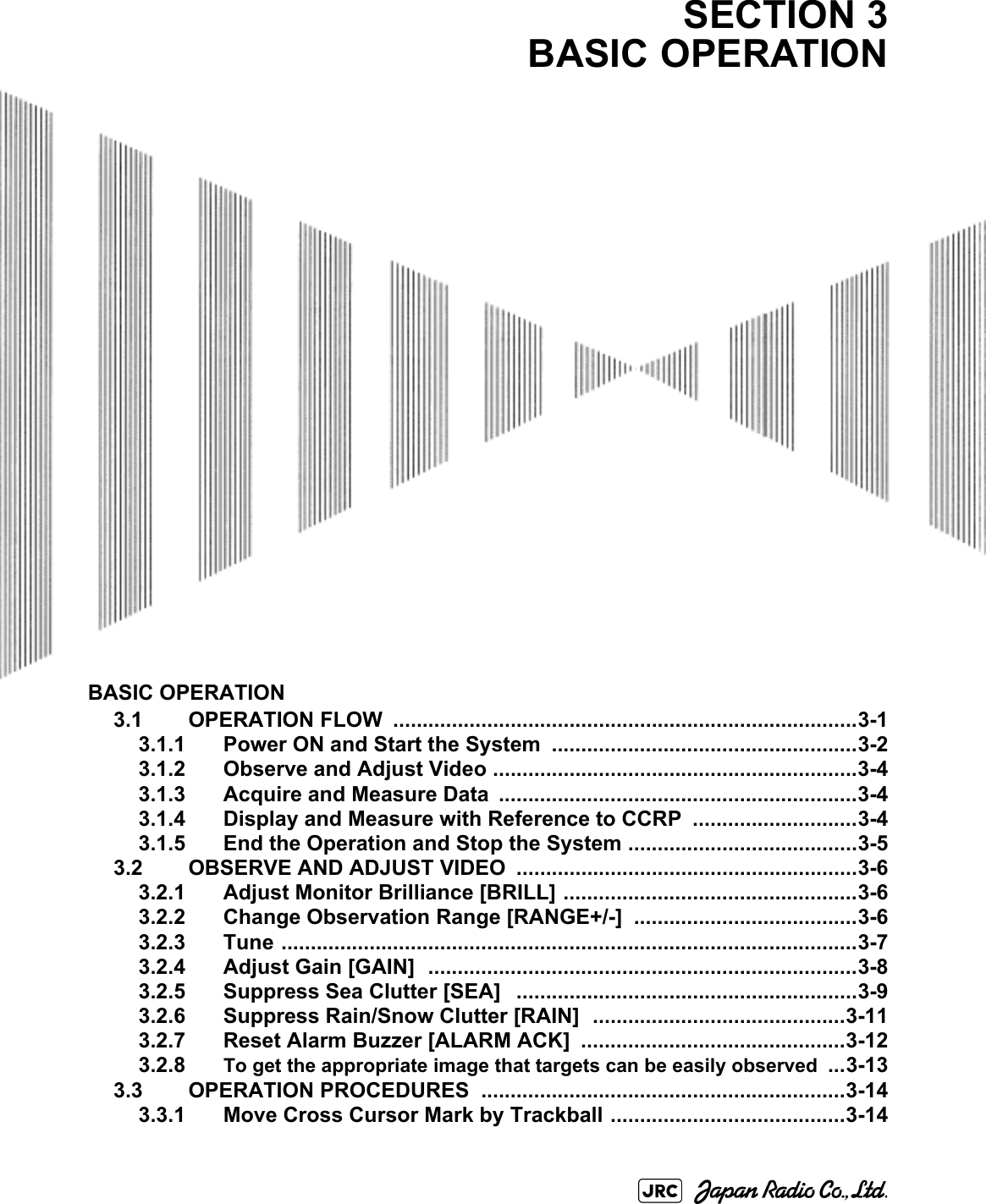 BASIC OPERATION3.1 OPERATION FLOW  ...............................................................................3-13.1.1 Power ON and Start the System ....................................................3-23.1.2 Observe and Adjust Video ..............................................................3-43.1.3 Acquire and Measure Data .............................................................3-43.1.4 Display and Measure with Reference to CCRP  ............................3-43.1.5 End the Operation and Stop the System .......................................3-53.2 OBSERVE AND ADJUST VIDEO  ..........................................................3-63.2.1 Adjust Monitor Brilliance [BRILL] ..................................................3-63.2.2 Change Observation Range [RANGE+/-] ......................................3-63.2.3 Tune ..................................................................................................3-73.2.4 Adjust Gain [GAIN]  .........................................................................3-83.2.5 Suppress Sea Clutter [SEA]   ..........................................................3-93.2.6 Suppress Rain/Snow Clutter [RAIN]  ...........................................3-113.2.7 Reset Alarm Buzzer [ALARM ACK]  .............................................3-123.2.8 To get the appropriate image that targets can be easily observed ...3-133.3 OPERATION PROCEDURES  ..............................................................3-143.3.1 Move Cross Cursor Mark by Trackball ........................................3-14SECTION 3BASIC OPERATION