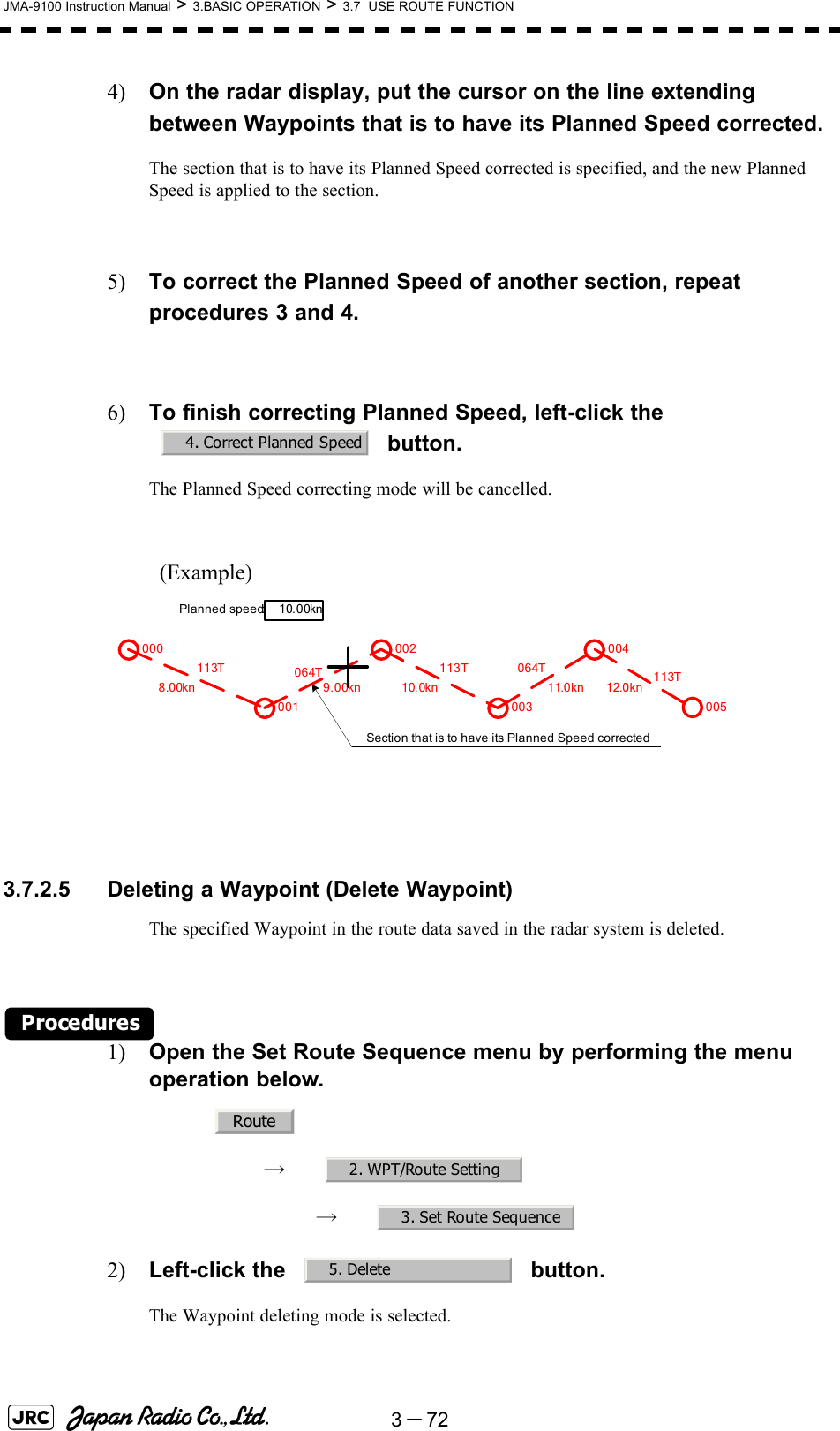 3－72JMA-9100 Instruction Manual &gt; 3.BASIC OPERATION &gt; 3.7  USE ROUTE FUNCTION4) On the radar display, put the cursor on the line extending between Waypoints that is to have its Planned Speed corrected.The section that is to have its Planned Speed corrected is specified, and the new Planned Speed is applied to the section.5) To correct the Planned Speed of another section, repeat procedures 3 and 4.6) To finish correcting Planned Speed, left-click the  button.The Planned Speed correcting mode will be cancelled.(Example)  3.7.2.5 Deleting a Waypoint (Delete Waypoint)The specified Waypoint in the route data saved in the radar system is deleted.Procedures1) Open the Set Route Sequence menu by performing the menu operation below.→　→　2) Left-click the   button.The Waypoint deleting mode is selected.4. Correct Planned Speed000001002003004005064T8.00kn 9.00kn 10.0kn 11.0kn 12.0kn113T 113T 064T 113TPlanned speed:10.00knSection that is to have its Planned Speed correctedRoute2. WPT/Route Setting3. Set Route Sequence5. Delete