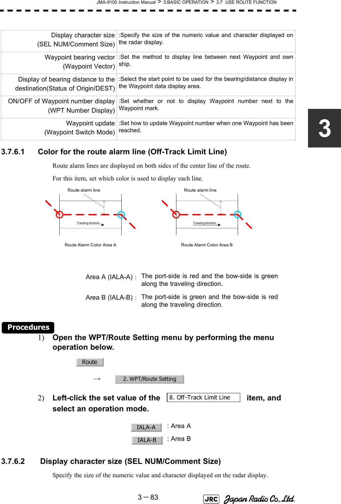 JMA-9100 Instruction Manual &gt; 3.BASIC OPERATION &gt; 3.7  USE ROUTE FUNCTION3－8333.7.6.1 Color for the route alarm line (Off-Track Limit Line)Route alarm lines are displayed on both sides of the center line of the route.For this item, set which color is used to display each line. Procedures1) Open the WPT/Route Setting menu by performing the menu operation below.→　2) Left-click the set value of the   item, and select an operation mode.3.7.6.2  Display character size (SEL NUM/Comment Size)Specify the size of the numeric value and character displayed on the radar display.Display character size(SEL NUM/Comment Size):Specify the size of the numeric value and character displayed onthe radar display.Waypoint bearing vector(Waypoint Vector):Set the method to display line between next Waypoint and ownship.Display of bearing distance to thedestination(Status of Origin/DEST):Select the start point to be used for the bearing/distance display inthe Waypoint data display area.ON/OFF of Waypoint number display(WPT Number Display):Set whether or not to display Waypoint number next to theWaypoint mark.Waypoint update (Waypoint Switch Mode):Set how to update Waypoint number when one Waypoint has beenreached.Area A (IALA-A)：The port-side is red and the bow-side is greenalong the traveling direction.Area B (IALA-B)：The port-side is green and the bow-side is redalong the traveling direction.  : Area A: Area BRoute alarm lineRoute alarm lineTraveli ng dir ecti on Tr aveli ng dir ectionRoute Alarm Color: Area A Route Alarm Color: Area BRoute2. WPT/Route Setting8. Off-Track Limit LineIALA-AIALA-B