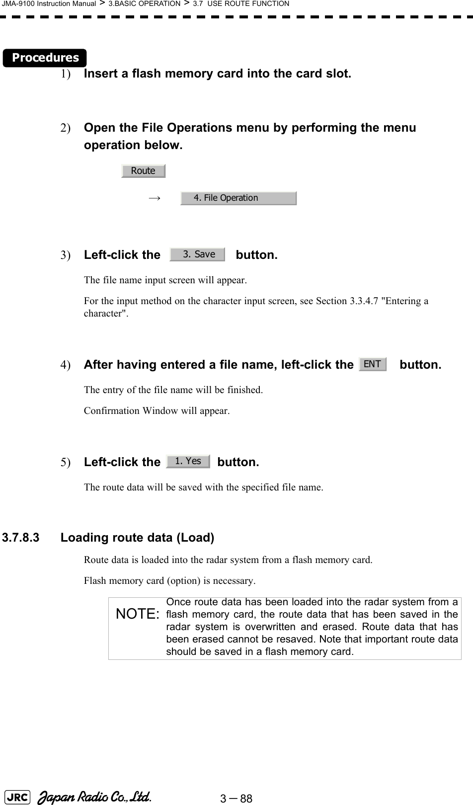 3－88JMA-9100 Instruction Manual &gt; 3.BASIC OPERATION &gt; 3.7  USE ROUTE FUNCTIONProcedures1) Insert a flash memory card into the card slot.2) Open the File Operations menu by performing the menu operation below.→　3) Left-click the     button.The file name input screen will appear.For the input method on the character input screen, see Section 3.3.4.7 &quot;Entering a character&quot;.4) After having entered a file name, left-click the  button.The entry of the file name will be finished.Confirmation Window will appear.5) Left-click the   button.The route data will be saved with the specified file name. 3.7.8.3 Loading route data (Load)Route data is loaded into the radar system from a flash memory card.Flash memory card (option) is necessary.NOTE:Once route data has been loaded into the radar system from aflash memory card, the route data that has been saved in theradar system is overwritten and erased. Route data that hasbeen erased cannot be resaved. Note that important route datashould be saved in a flash memory card.Route4. File Operation3. SaveENT1. Yes