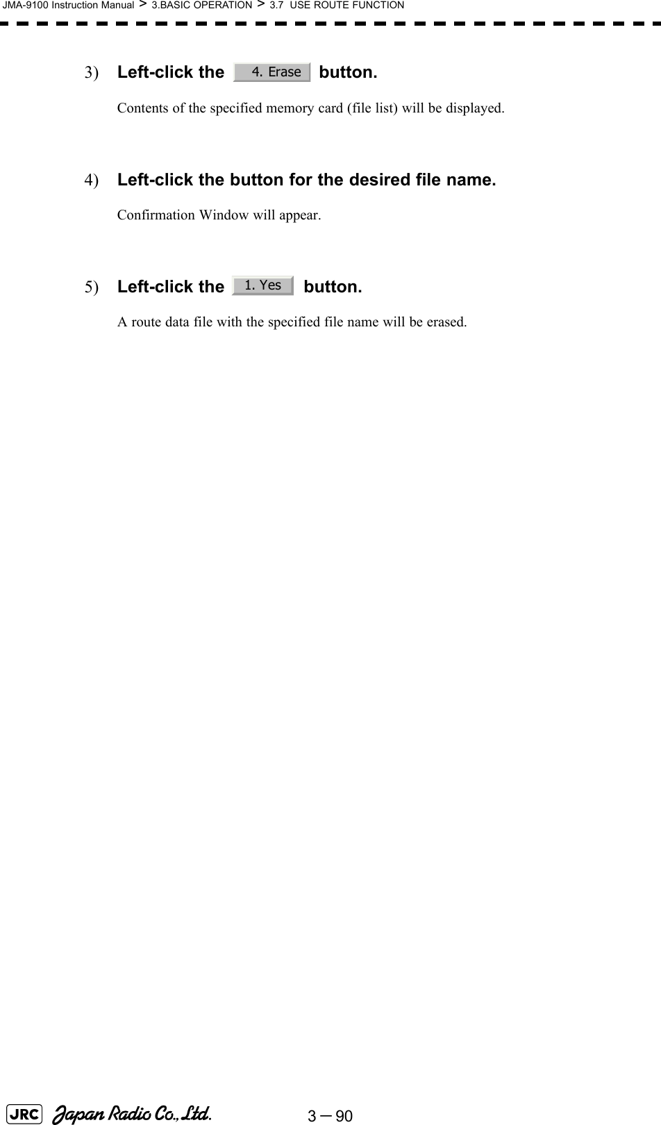 3－90JMA-9100 Instruction Manual &gt; 3.BASIC OPERATION &gt; 3.7  USE ROUTE FUNCTION3) Left-click the   button.Contents of the specified memory card (file list) will be displayed.4) Left-click the button for the desired file name.Confirmation Window will appear.5) Left-click the   button.A route data file with the specified file name will be erased. 4. Erase1. Yes