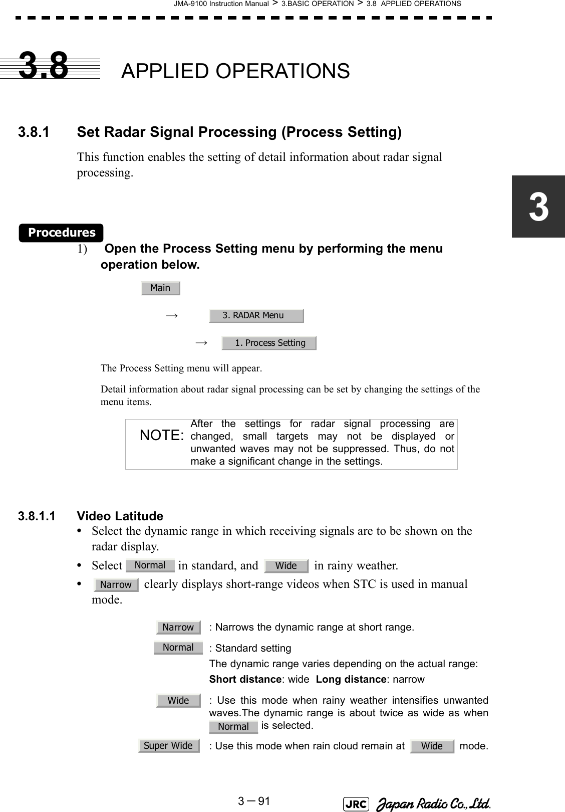 JMA-9100 Instruction Manual &gt; 3.BASIC OPERATION &gt; 3.8  APPLIED OPERATIONS3－9133.8 APPLIED OPERATIONS3.8.1 Set Radar Signal Processing (Process Setting)This function enables the setting of detail information about radar signal processing.Procedures1)  Open the Process Setting menu by performing the menu operation below.→　→　The Process Setting menu will appear.Detail information about radar signal processing can be set by changing the settings of the menu items.3.8.1.1 Video Latitude•Select the dynamic range in which receiving signals are to be shown on the radar display.•Select   in standard, and   in rainy weather.• clearly displays short-range videos when STC is used in manual mode.  NOTE:After the settings for radar signal processing arechanged, small targets may not be displayed orunwanted waves may not be suppressed. Thus, do notmake a significant change in the settings.  : Narrows the dynamic range at short range.  : Standard settingThe dynamic range varies depending on the actual range:Short distance: wide  Long distance: narrow  : Use this mode when rainy weather intensifies unwantedwaves.The dynamic range is about twice as wide as when is selected.  : Use this mode when rain cloud remain at   mode.Main3. RADAR Menu1. Process SettingNormal WideNarrowNarrowNormalWideNormalSuper Wide Wide