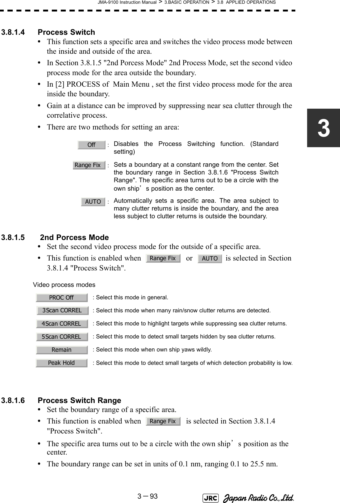 JMA-9100 Instruction Manual &gt; 3.BASIC OPERATION &gt; 3.8  APPLIED OPERATIONS3－9333.8.1.4 Process Switch•This function sets a specific area and switches the video process mode between the inside and outside of the area.•In Section 3.8.1.5 &quot;2nd Porcess Mode&quot; 2nd Process Mode, set the second video process mode for the area outside the boundary.•In [2] PROCESS of  Main Menu , set the first video process mode for the area inside the boundary.•Gain at a distance can be improved by suppressing near sea clutter through the correlative process.•There are two methods for setting an area:3.8.1.5  2nd Porcess Mode•Set the second video process mode for the outside of a specific area.•This function is enabled when    or   is selected in Section 3.8.1.4 &quot;Process Switch&quot;.3.8.1.6 Process Switch Range•Set the boundary range of a specific area.•This function is enabled when    is selected in Section 3.8.1.4 &quot;Process Switch&quot;.•The specific area turns out to be a circle with the own ship’s position as the center.•The boundary range can be set in units of 0.1 nm, ranging 0.1 to 25.5 nm. ：Disables the Process Switching function. (Standardsetting)：Sets a boundary at a constant range from the center. Setthe boundary range in Section 3.8.1.6 &quot;Process SwitchRange&quot;. The specific area turns out to be a circle with theown ship’s position as the center.：Automatically sets a specific area. The area subject tomany clutter returns is inside the boundary, and the arealess subject to clutter returns is outside the boundary.Video process modes : Select this mode in general. : Select this mode when many rain/snow clutter returns are detected.: Select this mode to highlight targets while suppressing sea clutter returns. : Select this mode to detect small targets hidden by sea clutter returns.: Select this mode when own ship yaws wildly. : Select this mode to detect small targets of which detection probability is low.OffRange FixAUTORange FixAUTOPROC Off3Scan CORREL4Scan CORREL5Scan CORRELRemainPeak HoldRange Fix